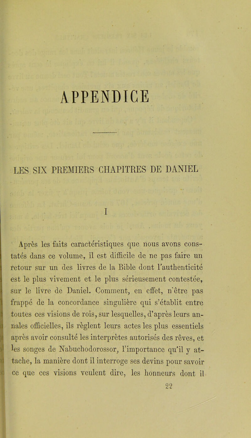 APPENDICE LES SIX PREMIERS CHAPITRES DE DANIEL I Après les faits caractéristiques que nous avons cons- tatés dans ce volume, il est difficile de ne pas faire un retour sur un des livres de la Bible dont rauthenticité est le plus vivement et le plus sérieusement contestée, sur le livre de Daniel. Comment, en effet, n’être pas frappé de la concordance singulière qui s’établit entre toutes ces visions de rois, sur lesquelles, d’après leurs an- nales officielles, ils règlent leurs actes les plus essentiels après avoir consulté les interprètes autorisés des rêves, et les songes de Nabuchodorossor, l’importance qu’il y at- tache, la manière dont il interroge ses devins pour savoir ce que ces visions veulent dire, les honneurs dont il 22