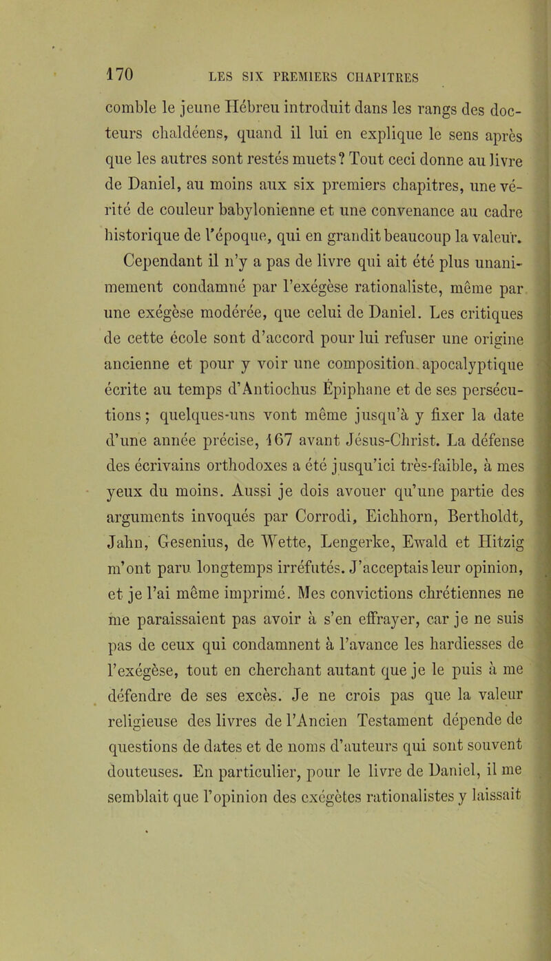 comble le jeune Hébreu introduit dans les rangs des doc- teurs chaldéens, quand il lui en explique le sens après que les autres sont restés muets? Tout ceci donne au livre de Daniel, au moins aux six premiers chapitres, une vé- rité de couleur babylonienne et une convenance au cadre historique de l’époque, qui en grandit beaucoup la valeur. Cependant il n’y a pas de livre qui ait été plus unani- mement condamné par l’exégèse rationaliste, même par une exégèse modérée, que celui de Daniel. Les critiques de cette école sont d’accord pour lui refuser une origine ancienne et pour y voir une composition, apocalyptique écrite au temps d’Ântiochus Epiphane et de ses persécu- tions ; quelques-uns vont même jusqu’à y fixer la date d’une année précise, 167 avant Jésus-Christ. La défense des écrivains orthodoxes a été jusqu’ici très-faible, à mes yeux du moins. Aussi je dois avouer qu’une partie des arguments invoqués par Corrodi, Eichhorn, Bertholdt, Jahn, Gesenius, de Wette, Lengerke, E-vvald et Hitzig m’ont paru longtemps irréfutés. J’acceptais leur opinion, et je l’ai même imprimé. Mes convictions chrétiennes ne me paraissaient pas avoir à s’en effrayer, car je ne suis pas de ceux qui condamnent à l’avance les hardiesses de l’exégèse, tout en cherchant autant que je le puis à me défendre de ses excès. Je ne crois pas que la valeur religieuse des livres de l’Ancien Testament dépende de questions de dates et de noms d’auteurs qui sont souvent douteuses. En particulier, pour le livre de Daniel, il me semblait que l’opinion des exégètes rationalistes y laissait 1 ■ * \ > \ ■-i