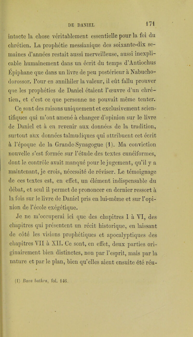 intacte la chose véritablement essentielle pour la foi du chrétien. La prophétie messianique des soixante-dix se- maines d’années restait aussi merveilleuse, aussi inexpli- cable humainement dans un écrit du temps d’Antiochus Epiphane que dans un livre de peu postérieur à Nabucho- dorossor. Pour en annihiler la valeur, il eût fallu prouver que les prophéties de Daniel étaient l’œuvre d’un chré- tien, et c’est ce que personne ne pouvait même tenter. Cessent des raisons uniquement et exclusivement scien- tifiques qui m’ont amené à changer d’opinion sur le livre de Daniel et à en revenir aux données de la tradition, surtout aux données talmudiques qui attribuent cet écrit à l’époque de la Grande-Synagogue (1). Ma conviction nouvelle s’est formée sur l’étude des textes cunéiformes, dont le contrôle avait manqué pour le jugement, qu’il y a maintenant, je crois, nécessité de réviser. Le témoignage de ces textes est, en elfet, un élément indispensable du débat, et seul il permet de prononcer en dernier ressort à la fois sur le livre de Daniel pris en lui-même et sur l’opi- nion de l’école exégétique. Je ne m’occuperai ici que des chapitres 1 à VI, des chapitres qui présentent un récit historique, en laissant de côté les visions prophétiques et apocalyptiques des chapitres VII à XII. Ce sont, en effet, deux parties ori- ginairement bien distinctes, non par l’esprit, mais par la nature et par le plan, bien qu’elles aient ensuite été réu- (I) Bava halhra, fol. 14G.
