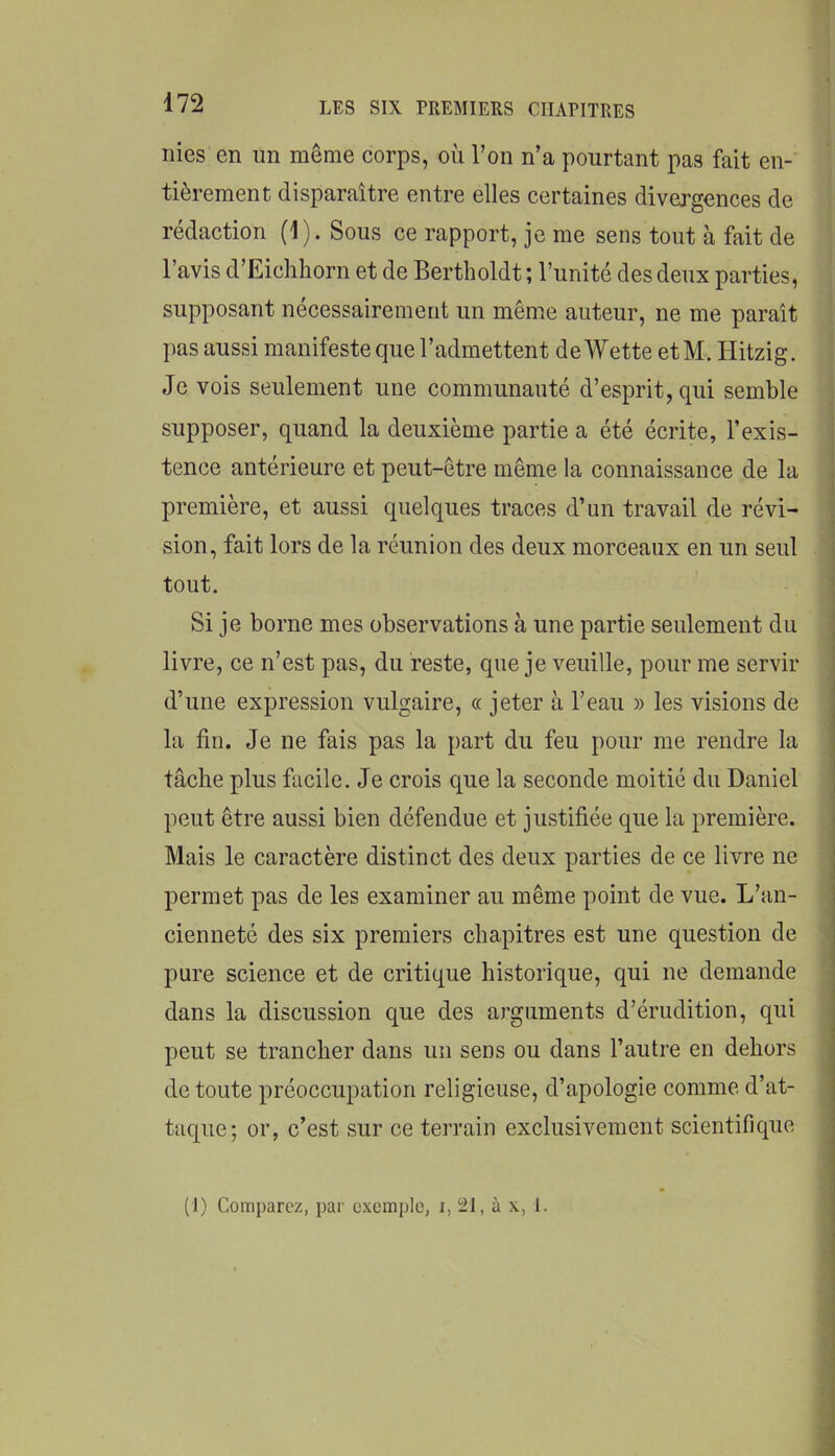 nies en un même corps, où l’on n’a pourtant pas fait en- tièrement disparaître entre elles certaines divergences de rédaction (1). Sous ce rapport, je me sens tout à fait de l’avis d’Eichhorn et de Bertholdt ; l’unité des deux parties, supposant nécessairement un même auteur, ne me paraît pas aussi manifeste que l’admettent de Wette etM. Hitzig. Je vois seulement une communauté d’esprit, qui semble supposer, quand la deuxième partie a été écrite, l’exis- tence antérieure et peut-être même la connaissance de la première, et aussi quelques traces d’un travail de révi- sion, fait lors de la réunion des deux morceaux en un seul tout. Si je borne mes observations à une partie seulement du livre, ce n’est pas, du reste, que je veuille, pour me servir d’une expression vulgaire, « jeter à l’eau » les visions de la fin. Je ne fais pas la part du feu pour me rendre la tâche plus facile. Je crois que la seconde moitié du Daniel peut être aussi bien défendue et justifiée que la première. Mais le caractère distinct des deux parties de ce livre ne permet pas de les examiner au même point de vue. L’an- cienneté des six premiers chapitres est une question de pure science et de critique historique, qui ne demande dans la discussion que des arguments d’érudition, qui peut se trancher dans un sens ou dans l’autre en dehors de toute préoccupation religieuse, d’apologie comme d’at- taque; or, c’est sur ce terrain exclusivement scientifique (I) Comparez, par exemple, i, 21, à x, 1.