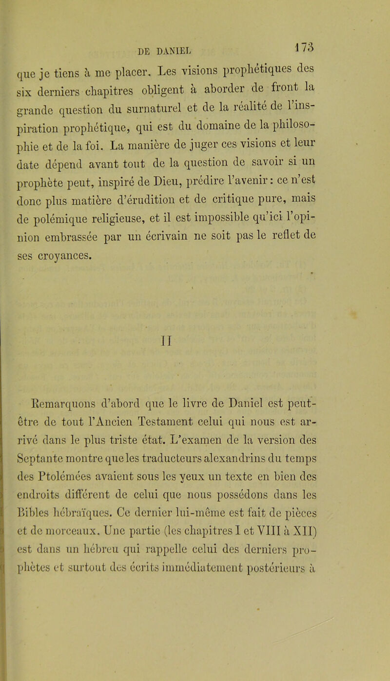 que je tiens h me placer. Les visions prophétiques des six derniers chapitres obligent a aborder de front la grande question du surnaturel et de la realite de 1 ins- piration prophétique, qui est du domaine de la philoso- phie et de la foi. La manière de juger ces visions et leur date dépend avant tout de la question de savoir si un prophète peut, inspiré de Dieu, prédire l’avenir: ce n’est donc plus matière d’érudition et de critique pure, mais de polémique religieuse, et il est impossible qu’ici l’opi- nion embrassée par un écrivain ne soit pas le reflet de ses croyances. II Kemarquons d’abord que le livre de Daniel est peut- etre de tout l’Ancien Testament celui qui nous est ar- rivé dans le plus triste état. L’examen de la version des Septante montre que les traducteurs alexandrins du temps des Ptolémées avaient sous les yeux un texte en bien des endroits différent de celui que nous possédons dans les Bibles hébraïques. Ce dernier liü-môme est fait de pièces et de morceaux. Une partie (les chapitres 1 et VIII à XII) est dans un hébreu qui rappelle celui des derniers pro- phètes et surtout des écrits iinmédiatemeiit i)ostérieurs à