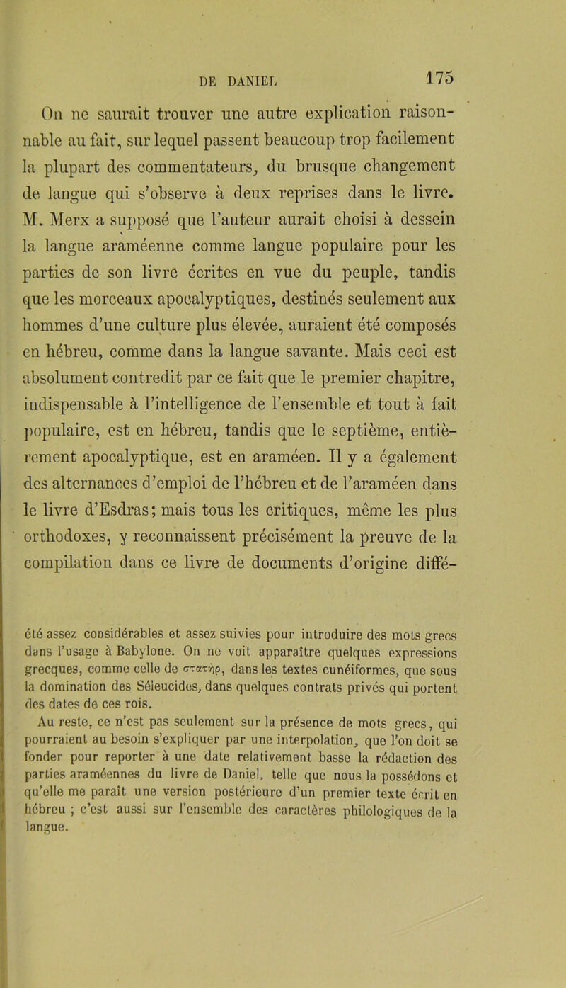 On ne saurait trouver une autre explication raison- nable au fait, sur lequel passent beaucoup trop facilement la plupart des commentateurs, du brusque cbangement de langue qui s’observe à deux reprises dans le livre, M. Merx a supposé que l’auteur aurait choisi à dessein % la langue araméenne comme langue populaire pour les parties de son livre écrites en vue du peuple, tandis que les morceaux apocalyptiques, destinés seulement aux hommes d’une culture plus élevée, auraient été composés en hébreu, comme dans la langue savante. Mais ceci est absolument contredit par ce fait que le premier chapitre, indispensable à l’intelligence de l’ensemble et tout à fait ])opulaire, est en hébreu, tandis que le septième, entiè- rement apocalyptique, est en araméen. Il y a également des alternances d’emploi de l’hébreu et de l’araméen dans le livre d’Esdras ; mais tous les critiques, même les plus orthodoxes, y reconnaissent précisément la preuve de la compilation dans ce livre de documents d’origine diffé- élé assez considérables et assez suivies pour introduire des mots grecs dans l’usage à Babylone. On ne voit apparaître quelques expressions grecques, comme celle de ffxaxrjp, dans les textes cunéiformes, que sous la domination des Séleucides, dans quelques contrats privés qui portent des dates de ces rois. Au reste, ce n’est pas seulement sur la présence de mots grecs, qui pourraient au besoin s’expliquer par une iitterpolation, que l’on doit se fonder pour reporter à une date relativement basse la rédaction des parties araméennes du livre de Daniel, telle que nous la possédons et qu’elle me paraît une version postérieure d’un premier texte écrit en hébreu ; c’est aussi sur l’ensemble des caractères philologiques de la langue.