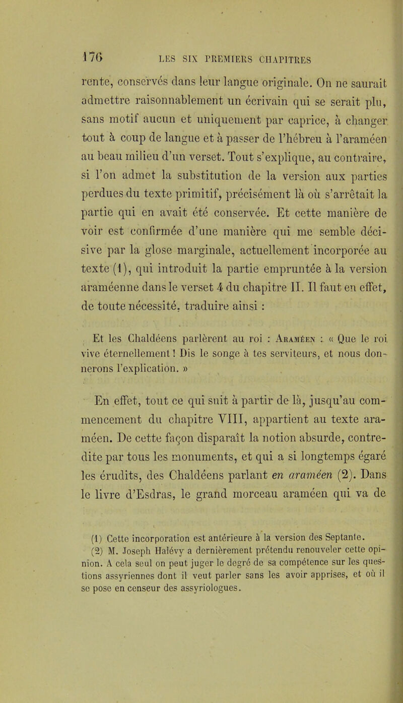 17(> rente, conserves dans leur langue originale. On ne saurait admettre raisonnablement un écrivain qui se serait pin, sans motif aucun et uniquement par caprice, à changer tout à coup de langue et à passer de l’hébreu à l’araméen au beau milieu d’un verset. Tout s’explique, au contraire, si l’on admet la substitution de la version aux parties perdues du texte primitif, précisément là où s’arrêtait la partie qui en avait été conservée. Et cette manière de voir est confirmée d’une manière qui me semble déci- sive par la glose marginale, actuellement incorporée au texte (1), qui introduit la partie empruntée à la version araméenne dans le verset 4 du chapitre IL II faut en effet, de toute nécessité, traduire ainsi : Et les Chaldéens parlèrent au roi : Araméen ; « Que le roi ; vive éternellement ! Dis le songe à tes serviteurs, et nous don- i lierons l’explication. » En effet, tout ce qui suit à partir de là, jusqu’au com- i mencement du chapitre VIII, appartient au texte ara- méen. De cette façon disparaît la notion absurde, contre- dite par tous les monuments, et qui a si longtemps égaré les érudits, des Chaldéens parlant en araméen (2). Dans le livre d’Esdras, le grand morceau araméen qui va de (1) Cette incorporation est antérieure à la version des Septante. (2) M. Joseph Halévy a dernièrement prétendu renouveler cette opi- nion. A cela seul on peut juger le degré de sa compétence sur les ques- tions assyriennes dont il veut parler sans les avoir apprises, et où il SC pose en censeur des assyriologues.