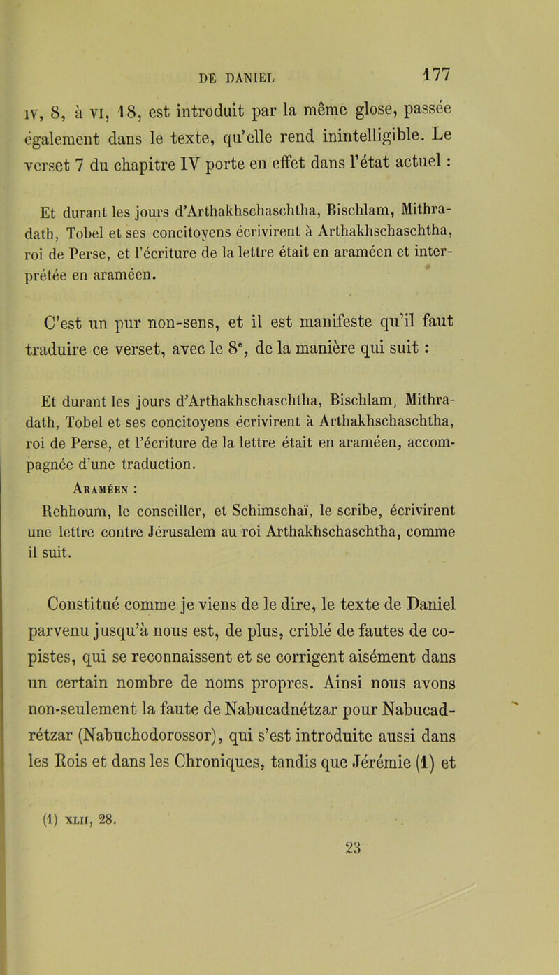 IV, 8, a VI, 18, est introduit par la même glose, passée également dans le texte, qu’elle rend inintelligible. Le verset 7 du chapitre IV porte en effet dans l’état actuel : Et durant les jours d’Arthakhschaschtha, Bischlam, Mithra- dath, Tobel et ses concitoyens écrivirent à Arthakhschaschtha, roi de Perse, et l’écriture de la lettre était en araméen et inter- prétée en araméen. C’est un pur non-sens, et il est manifeste qu’il faut traduire ce verset, avec le 8% de la manière qui suit : Et durant les jours d’Arthakhschaschtha, Bischlam, Mithra- dath, Tobel et ses concitoyens écrivirent à Arthakhschaschtha, roi de Perse, et l’écriture de la lettre était en araméen, accom- pagnée d’une traduction. Araméen : Behhoum, le conseiller, et Schimschaï, le scribe, écrivirent une lettre contre Jérusalem au roi Arthakhschaschtha, comme il suit. Constitué comme je viens de le dire, le texte de Daniel parvenu jusqu’à nous est, de plus, criblé de fautes de co- pistes, qui se reconnaissent et se corrigent aisément dans un certain nombre de noms propres. Ainsi nous avons non-seulement la faute de Nabucadnétzar pour Nabucad- rétzar (Nabuchodorossor), qui s’est introduite aussi dans les Rois et dans les Chroniques, tandis que Jérémie (1) et (1) XLii, 28. 23