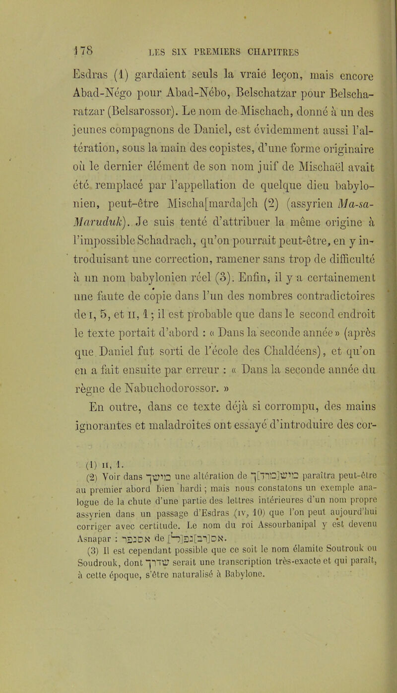 Esdras (1) gardaient seuls la vraie leçon, mais encore Abad-Négo pour Abad-Nébo, Belschatzar pour Belscha- ratzar (Belsarossor). Le nom de Miscliach, donné à un des jeunes compagnons de Daniel, est évidemment aussi l’al- tération, sous la main des copistes, d’une forme originaire où le dernier élément de son nom juif de Miscliaël avait été remplacé par l’appellation de quelque dieu babylo- nien, peut-être Mischa[niarda]cli (2) (assyrien Ma-sa- Maruduk). Je suis tenté d’attribuer la même origine à l’impossible Schadracli, qu’on pourrait peut-être, en y in- troduisant une correction, ramener sans trop de difficulté à un nom babylonien réel (o). Enfin, il y a certainement une faute de copie dans l’un des nombres contradictoires de I, 5, et il, 1 ; il est probable que dans le second endroit le texte portait d’abord : a Dans la seconde année » (après que Daniel fut sorti de l’école des Chaldéens), et qu’on en a fait ensuite par erreur : « Dans la seconde année du règne de Nabucliodorossor. » En outre, dans ce texte déjà si corrompu, des mains ignorantes et maladroites ont essayé d’introduire des cor- j (1) II, I. i (2) Voir dans jxyiD une altération de j[TiC]Ü?'’52 paraîtra peut-être au premier abord bien hardi ; mais nous constatons un exemple ana- logue de la chute d’une partie des lettres intérieures d’un nom propre assyrien dans un passage d’Esdras (iv, 10) que l’on peut aujourd’hui corriger avec certitude. Le nom du roi Assourbanipal y est devenu Asnapar : de [H]3J[3.1]DN. (3) Il est cependant possible que ce soit le nom élamite Soutrouk ou Soudrouk, dont “nty serait une transcription très-exacte et qui paraît, à cette époque, s’ôtre naturalisé à Babylone.