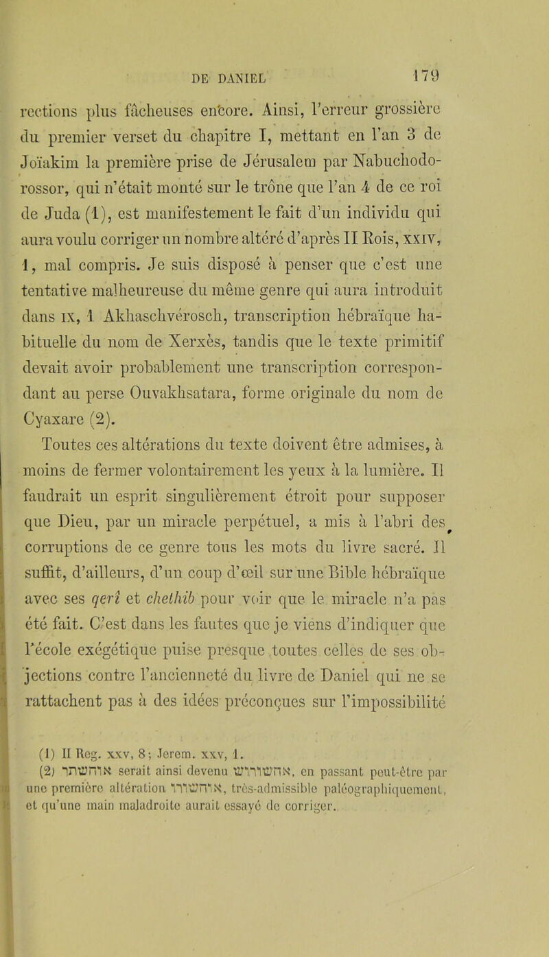 rections plus iTiclieiises en'core. Ainsi, l’erreur grossière du premier verset du chapitre I, mettant en l’an 3 de Joïakim la première prise de Jérusalem par Nabucliodo- « rossor, qui n’était monté sur le trône que l’an 4 de ce roi de Juda (1), est manifestement le fait d’un individu qui aura voulu corriger un nombre altéré d’après II Kois, xxiv, 1, mal compris. Je suis disposé à penser que c’est une tentative malheureuse du même genre qui aura introduit dans IX, I Akhaschvérosch, transcription hébraïque ha- bituelle du nom de Xerxès, tandis que le texte primitif devait avoir probablement une transcription correspon- dant au perse Ouvakhsatara, forme originale du nom de Cyaxare (2). Toutes ces altérations du texte doivent être admises, à moins de fermer volontairement les yeux à la lumière. Il faudrait un esprit singulièrement étroit pour supposer que Dieu, par un miracle perpétuel, a mis à l’abri des^ corruptions de ce genre tous les mots du livre sacré. Il suffit, d’ailleurs, d’un coup d’œil sur une Bible hébraïque avec ses qerî et cJietliib pour v(>ir que le miracle n’a pas été fait. C’est dans les fautes que je viens d’indiquer que Técole exégétiquc puise presque toutes celles de ses ob- ^ jections contre l’ancienneté du livre de Daniel qui ne se sj rattachent pas à des idées préconçues sur l’impossibilité i i \ (1) Il Rcg. XXV, 8; Jerem. xxv, 1. (2) in*Jn*N* serait ainsi devenu xm'lüJriN*, en passant peut-ôtre par id une première altération n*UI?rnx, très-admissible paléograpliiqucmeiit, H et qu’une main maladroite aurait essayé do corriger.