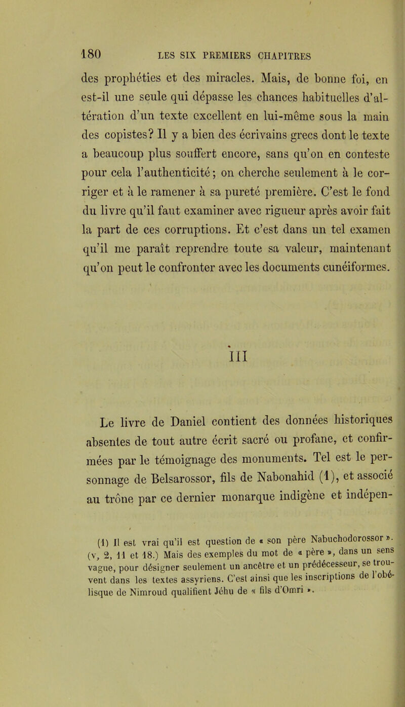 des prophéties et des miracles. Mais, de bonne foi, en est-il une seule qui dépasse les chances habituelles d’al- tération d’un texte excellent en lui-même sous la main des copistes? Il y a bien des écrivains grecs dont le texte a beaucoup plus souffert encore, sans qu’on en conteste pour cela l’authenticité; on cherche seulement à le cor- riger et à le ramener à sa pureté première. C’est le fond du livre qu’il faut examiner avec rigueur après avoir fait la part de ces corruptions. Et c’est dans un tel examen qu’il me paraît reprendre toute sa valeur, maintenant qu’on peut le confronter avec les documents cunéiformes. Le livre de Daniel contient des données historiques absentes de tout autre écrit sacré ou profane, et confir- mées par le témoignage des monuments. Tel est le per- sonnage de Belsarossor, fils de Nabonahid (1), et associe au trône par ce dernier monarque indigène et indépen- (I) Il est vrai qu’il est question de « son père Nabuchodorossor ». (V, 2, H et 18.) Mais des exemples du mot de « père », dans un sens vague, pour désigner seulement un ancêtre et un prédécesseur, se vent dans les textes assyriens. C’esl ainsi que les inscriptions de 1 ob lisque de Nimroud qualifient Jéhu de '< fils d’Omri ».