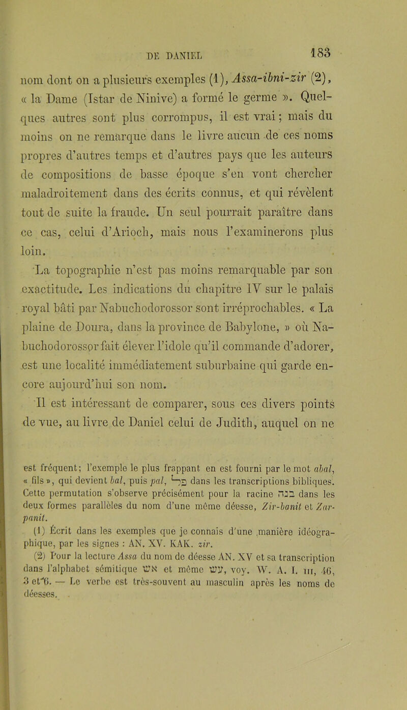 nom dont on a plusieurs exemples (1), Assa-ibni-zir (2), « la Dame (Istar de Ninive) a formé le germe ». Quel- ques autres sont plus corrompus, il est vrai ; mais du moins on ne remarque dans le livre aucun de ces noms propres d’autres temps et d’autres pays que les auteurs de compositions de basse époque s’eu vont cliercher maladroitement dans des écrits connus, et qui révèlent tout de suite la fraude. Un seul pourrait paraître dans ce cas, celui d’Ariocb, mais nous l’examinerons plus loin. ■ ‘ La topographie n’est pas moins remarquable par son > exactitude. Les indications du chapitre IV sur le palais royal bâti par Nabuchodorossor sont irréprochables. « La plaine de Doura, dans la province de Babylone, » où Na- buchodorossor fait élever l’idole qu’il commande d’adorer, est une localité immédiatement suburbaine qui garde en- core aujourd’hui son nom. Il est intéressant de comparer, sous ces divers points de vue, au livre de Daniel celui de Judith, auquel on ne est fréquent; l’exemple le plus frappant en est fourni par le mot ahal^ a fils », qui devient bal, puis pal, Sg dans les transcriptions bibliques. Cette permutation s’observe précisément pour la racine dans les deux formes parallèles du nom d’une môme déesse, Zir-hanit et Zar- panit. (1) Écrit dans les exemples que je connais d'une .manière idéogra- phique, par les signes : AN. XV. KAK. zir. (2; Pour la lecture Assa du nom de déesse AN. XV et sa transcription dans l’alphabet sémitique 'wN' et môme WV, voy. W. A. I. iir, iG, 3 etG. — Le verbe est très-souvent au masculin après les noms de déesses. .