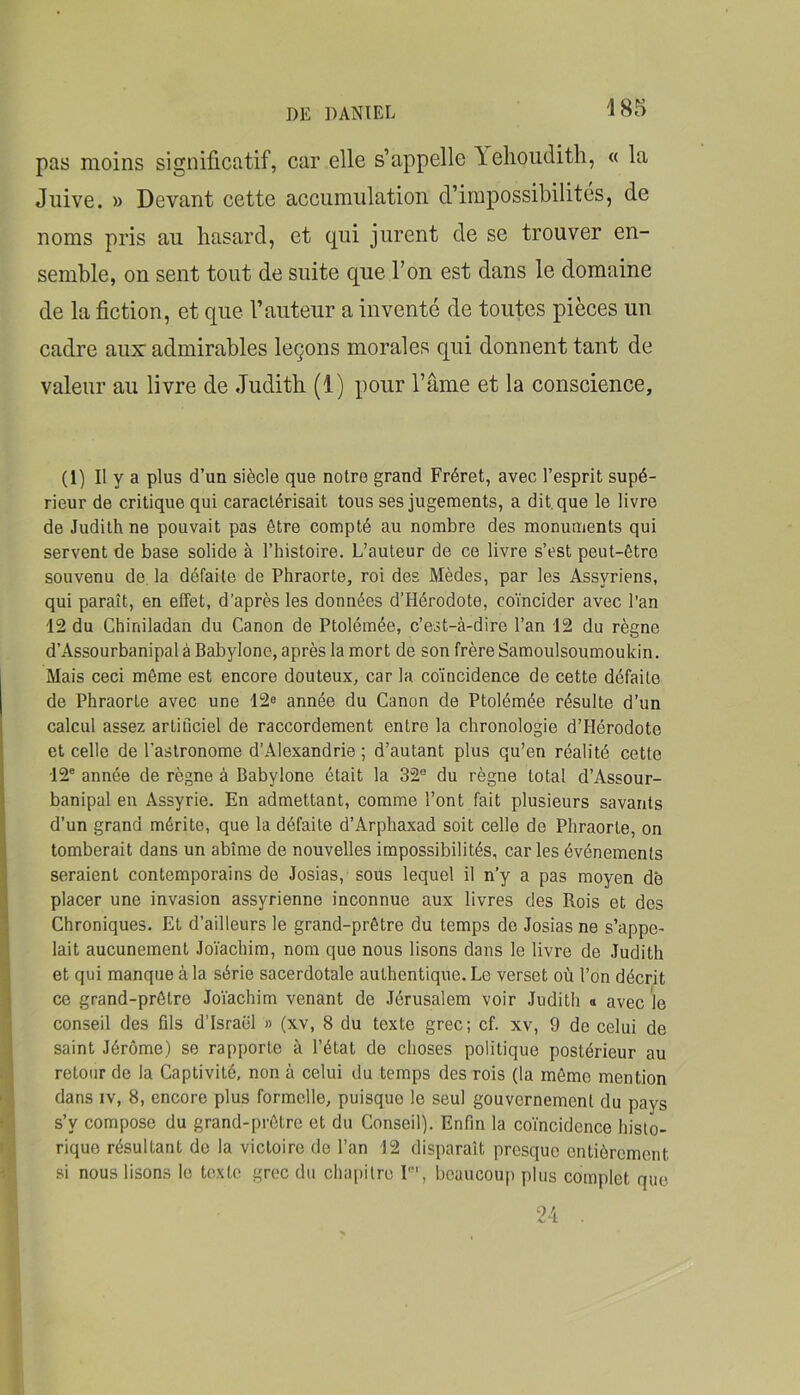 pas moins significatif, car elle s’appelle Yelioiidith, « la Juive. » Devant cette accumulation d’impossibilités, de noms pris au hasard, et qui jurent de se trouver en- semble, on sent tout de suite que l’on est dans le domaine de la fiction, et que l’auteur a inventé de toutes pièces un cadre aux' admirables leçons morales qui donnent tant de valeur au livre de Judith (1) pour l’âme et la conscience. (1) Il y a plus d’un siècle que notre grand Fréret, avec l’esprit supé- rieur de critique qui caractérisait tous ses jugements, a dit. que le livre de Judith ne pouvait pas être compté au nombre des monuments qui servent de base solide à l’histoire. L’auteur de ce livre s’est peut-être souvenu de, la défaite de Phraorte, roi des Mèdes, par les Assyriens, qui paraît, en effet, d’après les données d’Hérodote, coïncider avec l’an 12 du Chiniladan du Canon de Ptolémée, c’est-à-dire l’an 12 du règne d’Assourbanipal à Babylone, après la mort de son frère Samoulsoumoukin. Mais ceci môme est encore douteux, car la coïncidence de cette défaite de Phraorte avec une 12e année du Canon de Ptolémée résulte d’un calcul assez artificiel de raccordement entre la chronologie d’Hérodote et celle de l’astronome d’Alexandrie ; d’autant plus qu’en réalité cette 12' année de règne à Babylone était la 32® du règne total d’Assour- banipal en Assyrie. En admettant, comme l’ont fait plusieurs savants d’un grand mérite, que la défaite d’Arphaxad soit celle de Phraorte, on tomberait dans un abîme de nouvelles impossibilités, caries événements seraient contemporains de Josias, sous lequel il n’y a pas moyen dé placer une invasion assyrienne inconnue aux livres des Rois et des Chroniques. Et d’ailleurs le grand-prêtre du temps de Josias ne s’appe- f lait aucunement Joïachim, nom que nous lisons dans le livre de Judith \ et qui manque à la série sacerdotale authentique. Le verset où l’on décrit ce grand-prêtre Joïachim venant de Jérusalem voir Judith « avec le I conseil des fils d’Israël » (xv, 8 du texte grec; cf. xv, 9 de celui de ] saint Jérôme) se rapporte à l’état de choses politique postérieur au I retour de la Captivité, non à celui du temps des rois (la même mention ' î dans IV, 8, encore plus formelle, puisque le seul gouvernement du pays ; • s’y compose du grand-prêtre et du Conseil). Enfin la co’ïncidence hislo- ' . rique résultant de la victoire de l’an 12 disparaît presque entièrement si nous lisons le texte grec du chapitre I®’, beaucoup plus complet que.