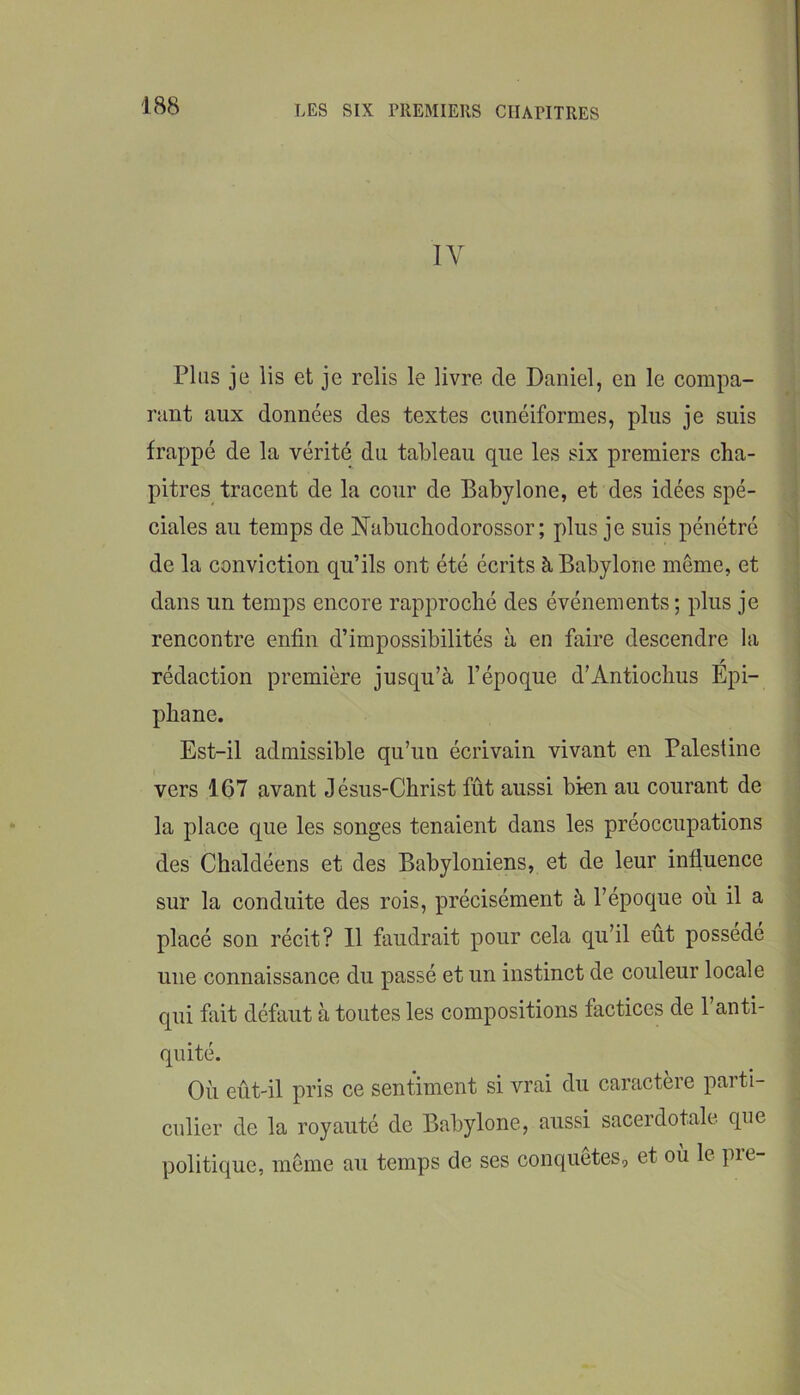 IV Plus je lis et je relis le livre de Daniel, en le compa- rant aux données des textes cunéiformes, plus je suis frappé de la vérité du tableau que les six premiers cha- pitres tracent de la cour de Babylone, et des idées spé- ciales au temps de Nabuchodorossor; plus je suis pénétré de la conviction qu’ils ont été écrits à Babylone même, et dans un temps encore rapproché des événements; plus je rencontre enfin d’impossibilités à en faire descendre la rédaction première jusqu’à l’époque d’Antiochus Epi- phane. Est-il admissible qu’un écrivain vivant en Palestine vers 167 avant Jésus-Christ fût aussi bien au courant de la place que les songes tenaient dans les préoccupations des Chaldéens et des Babyloniens, et de leur influence sur la conduite des rois, précisément à l’époque ou il a placé son récit? 11 faudrait pour cela qu’il eût possédé une connaissance du passé et un instinct de couleur locale qui fait défaut à toutes les compositions factices de 1 anti- quité. Où eût-il pris ce sentiment si vrai du caractère parti- culier de la royauté de Babylone, aussi sacerdotale que politique, même au temps de ses conquêtes, et où le pre-