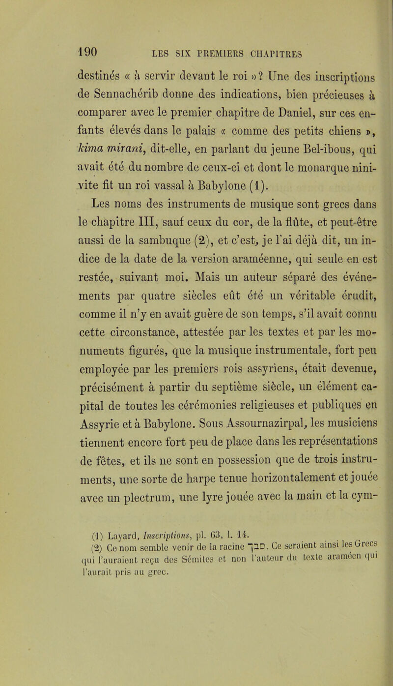 destinés « à servir devant le roi »? Une des inscriptions de Sennacliérib donne des indications, bien précieuses à comparer avec le premier chapitre de Daniel, sur ces en- fants élevés dans le palais « comme des petits chiens ®, kima mirani, dit-elle, en parlant du jeune Bel-ibous, qui avait été du nombre de ceux-ci et dont le monarque nini- vite fit un roi vassal à Babylone (1). Les noms des instruments de musique sont grecs dans le chapitre III, sauf ceux du cor, de la flûte, et peut-être aussi de la sambuque (2), et c’est, je l’ai déjà dit, un in- dice de la date de la version araméenne, qui seule en est restée, suivant moi. Mais un auteur séparé des événe- ments par quatre siècles eût été un véritable érudit, comme il n’y en avait guère de son temps, s’il avait connu cette circonstance, attestée par les textes et par les mo- numents figurés, que la musique instrumentale, fort peu employée par les premiers rois assyriens, était devenue, précisément à partir du septième siècle, un élément ca- pital de toutes les cérémonies religieuses et publiques en Assyrie et à Babylone. Sous Assournazirpal, les musiciens tiennent encore fort peu de place dans les représentations de fêtes, et ils ne sont en possession que de trois instru- ments, une sorte de harpe tenue horizontalement et jouee avec un plectrum, une lyre jouée avec la main et la cym- (1) Layarcl, Inscriptions^ pi. 63, 1. 14. (2) Ce nom semble venir de la racine j^C. Ce seraient ainsi les Grecs qui l’auraient reçu des Sémites et non l’auteur du texte ararnécn (lui l’aurait pris au grec.