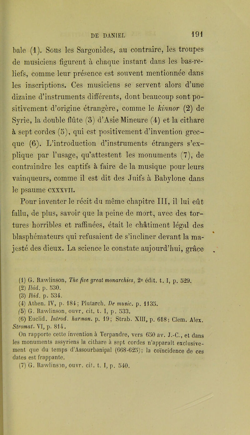 halo (1). Sous les Sargonides, au contraire, les troupes de nmsieieiis figurent à chaque instant dans les bas-re- liefs, comme leur présence est souvent mentionnée dans les inscriptions. Ces musiciens se servent alors d’une dizaine d’instruments dilférents, dont beaucoup sont po- sitivement d’origine étrangère, comme le kinnor (2) de Syrie, la double flûte (3) d’Asie Mineure (4) et la cithare à sept cordes (5), qui est positivement d’invention grec- que (6). L’introduction d’instruments étrangers s’ex- plique par l’usage, qu’attestent les monuments (7), de contraindre les captifs à faire de la musique pour leurs vainqueurs, comme il est dit des Juifs à Babylone dans le psaume cxxxvii. Pour inventer le récit du même chapitre III, il lui eût fallu, de plus, savoir que la peine de mort, avec des tor- tures horribles et raffinées, était le châtiment légal des blasphémateurs qui refusaient de s’incliner devant la ma- jesté des dieux. La science le constate aujourd’hui, grâce (1) G. Rawlinson, The five gréai monarchies, 2e édit. t. I, p, 529. (2) Ibid. p. .530. (3) Ibid. p. 534. (4) Alhen. IV, j). 184; Plutarch. De music. p. 1135. f5) G. Rawlinson, ouvr, cit. t. I, p. 533. (6) Euclid. Introd. harmon. p. 19; Strab. XIII, p. 618; Clem. Alex. Stromal. VI, p. 814. On rapporte cette invention à Terpandre, vers 650 av. J.-C., et dans les monuments assyriens la cithare à sept cordes n’apparaît exclusive- ment que du temps d’Assourbanipal (068-625); la coïncidence de ces dates est frappante. (7) G. Rawlinson, ouvr. cit. t. I, p. 540.