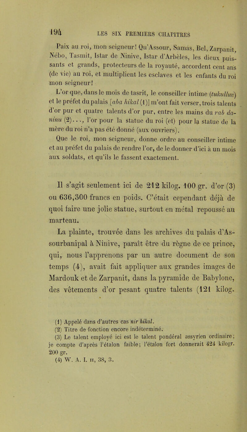 m Paix au roi, mon seigneur! Qu’Assour, Samas, Bel, Zarpanit, Nébo, Tasmit, Istar de Ninive, Istar d’Arbèles, les dieux puis- sants et grands, protecteurs de la royauté, accordent cent ans (de vie) au roi, et multiplient les esclaves et les enfants du roi mon seigneur! L’or que, dans le mois detasrit, le conseiller intime {tukulluv) et le préfet du palais [aba hikal (1)] m’ont fait verser, trois talents d’or pur et quatre talents d’or pur, entre les mains du rab da- ninu (2)..l’or pour la statue du roi (et) pour la statue de la mère du roi n’a pas été donné (aux ouvriers). Que le roi, mon seigneur, donne ordre au conseiller intime et au préfet du palais de rendre l’or, de le donner d’ici à un mois aux soldats, et qu’ils le fassent exactement. 11 s’agit seulement ici de 212 kilog. 100 gr. d’or (3) on 636,300 francs en poids. C’était cependant déjà de quoi faire une jolie statue, surtout en métal repoussé au marteau. La plainte, trouvée dans les archives du palais d’As- sourbanipal à Ninive, paraît être du règne de ce prince, qui, nous l’apprenons par un autre document de son temps (4), avait fait appliquer aux grandes images de Mardouk et de Zarpanit, dans la pyramide de Babylone, des vêtements d’or pesant quatre talents (121 kilog. (1) Appelé dans d’autres cas nir hikal. (2) Titre de fonction encore indéterminé. (3) Le talent employé ici est le talent pondéral assyrien ordinaire; je com_pte d’après l’étalon faible; l’étalon fort donnerait 424 kilogr. 200 gr.