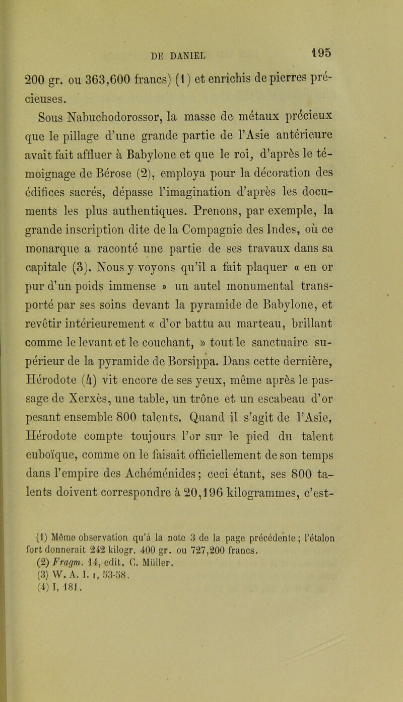 200 gr. ou 363,600 francs) (1) et enrichis de pierres pré- cieuses. Sous Nabucliodorossor, la masse de métaux précieux que le pillage d’une grande partie de l’Asie antérieure avait fait affluer à Babylone et que le roi, d’après le té- moignage de Bérose (2), employa pour la décoration des édifices sacrés, dépasse l’imagination d’après les docu- ments les plus authentiques. Prenons, par exemple, la grande inscription dite de la Compagnie des Indes, où ce monarque a raconté une partie de ses travaux dans sa capitale (3). Nous y voyons qu’il a fait plaquer « en or pur d’un poids immense » un autel monumental trans- porté par ses soins devant la pyramide de Babylone, et revêtir intérieurement « d’or battu au marteau, brillant comme le levant et le couchant, » tout le sanctuaire su- périeur de la pyramide de Borsippa. Dans cette dernière, Hérodote (ù) vit encore de ses yeux, même après le pas- sage de Xerxès, une table, un trône et un escabeau d’or pesant ensemble 800 talents. Quand il s’agit de l’Asie, Hérodote compte toujours l’or sur le pied du talent euboïque, comme on le faisait officiellement de son temps dans l’empire des Achéménides ; ceci étant, ses 800 ta- lents doivent correspondre à 20,196 kilogrammes, c’est- (1) Môme observation qu’à la note 3 de la page précédente; l’étalon fort donnerait 242 kilogr. 400 gr. ou 727,200 francs. (2) Frafjtn. 14, edit. C. Miiller. (3) W. 'a. I. I, 53-38. (4) I, 181.