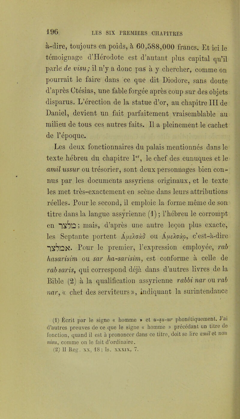 à-dire, toujours en poids, à 60,588,000 francs. Et ici le témoignage d’Hérodote est d’autant plus capital qu’il parle de visu; il n’y a donc pas à y chercher, comme on pourrait le faire dans ce que dit Diodore, sans doute d’après Ctésias, une fable forgée après coup sur des objets disparus. L’érection de la statue d’or, au chapitre III de Daniel, devient un fait parfaitement vraisemblable au milieu de tous ces autres faits. Il a pleinement le cachet de l’époque. Les deux fonctionnaires du palais mentionnés dans le texte hébreu du chapitre 1®% le chef des eunuques et le amil ussur ou trésorier, sont deux personnages bien con- nus par les documents assyriens originaux, et le texte les met très-exactement en scène dans leurs attributions réelles. Pour le second, il emploie la forme même de son titre dans la langue assyrienne (1) ; l’hébreu le corrompt en “lïbîû ; mais, d’après une autre leçon plus exacte, les Septante portent ou ApeXo-ào, c’est-à-dire ixbDK* Pour le premier, l’expression employée, rab hasarüim ou sar ha-sariswi, est conforme à celle de 7'ab saris, qui correspond déjà dans d’autres livres delà Bible (2) à la qualification assyrienne rabbi nar ou rab nar,a chef des serviteurs», indiquant la surintendance (1) Écrit par le signe « homme » et u-su-ur phonétiquement. J ai d’autres preuves de ce que le signe « homme » précédant un titre de fonction, quand il est à prononcer dans ce titre, doit sc lire amil Gt non 7iisu, comme on le fait d’ordinaire. (2) II Reg, XX, 18; Is. xxxix, 7.