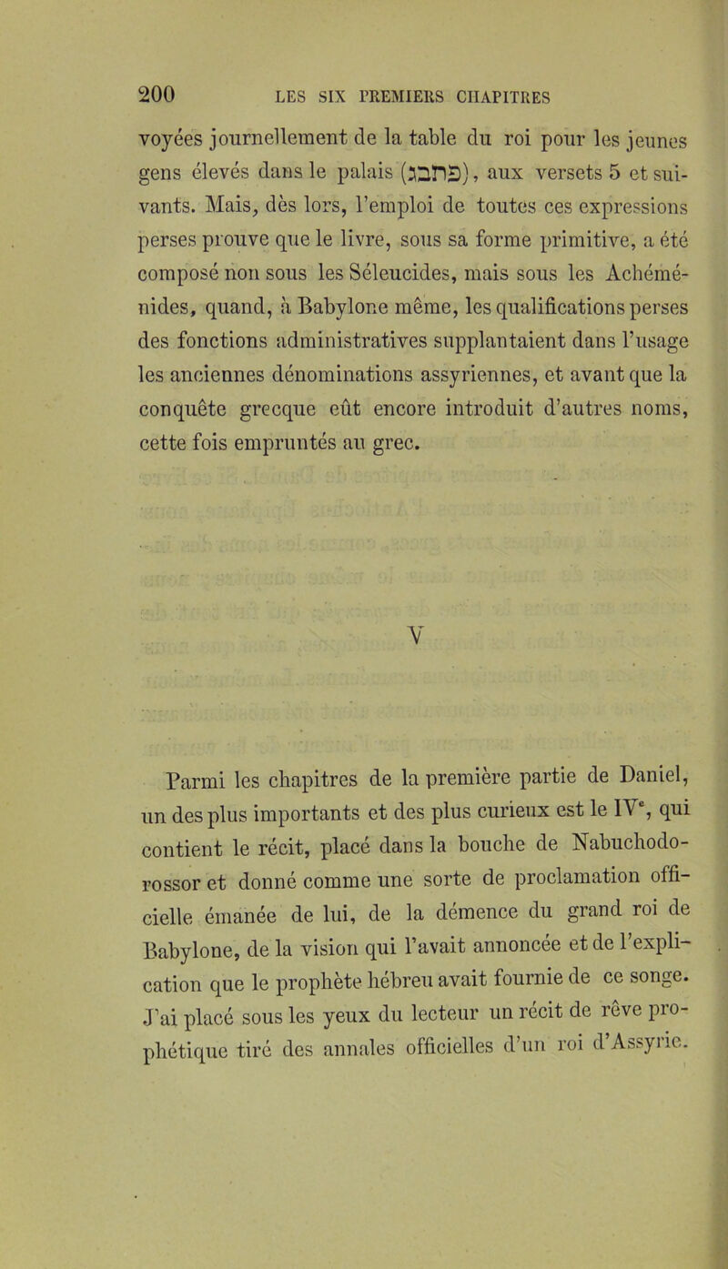 voyées journellement de la table du roi pour les jeunes gens élevés dans le palais , aux versets 5 et sui- vants. Mais, dès lors, l’emploi de toutes ces expressions perses prouve que le livre, sous sa forme primitive, a été composé non sous les Séleucides, mais sous les Achémé- nides, quand, à Babylone même, les qualifications perses des fonctions administratives supplantaient dans l’usage les anciennes dénominations assyriennes, et avant que la conquête grecque eût encore introduit d’autres noms, cette fois empruntés an grec. Y Parmi les chapitres de la première partie de Daniel, un des plus importants et des plus curieux est le IY% qui contient le récit, place dans la bouche de Nabuchodo- rossor et donné comme une sorte de proclamation offi- cielle émanée de lui, de la démence du grand roi de Babylone, de la vision qui l’avait annoncée et de l’expli- cation que le prophète hébreu avait fournie de ce songe. J’ai placé sous les yeux du lecteur un récit de rêve pro- phétique tiré des annales officielles d’un roi d Assyrie.