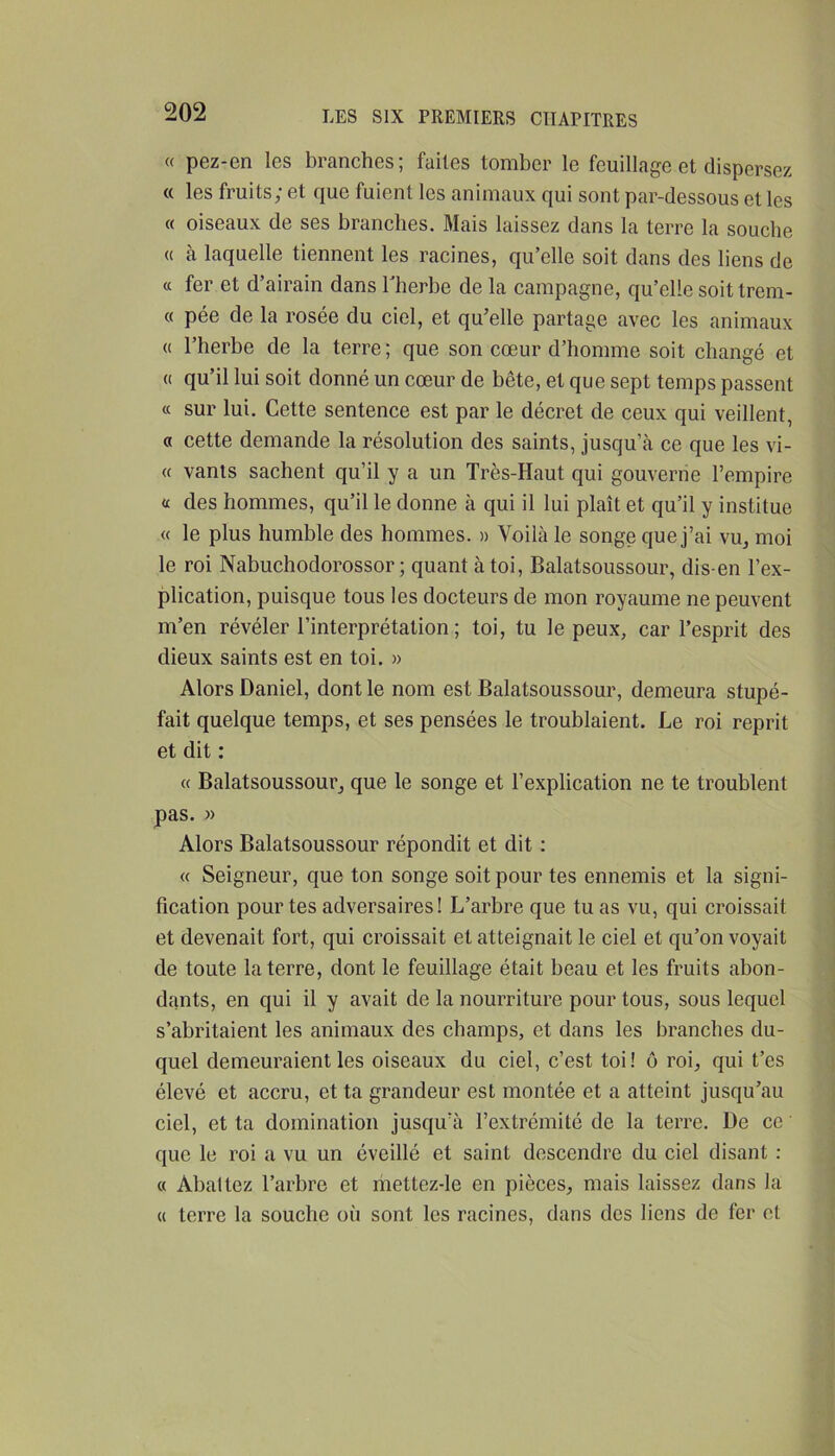 « pez-en les branches; faites tomber le feuillage et dispersez « les fruits; et que fuient les animaux qui sont par-dessous et les « oiseaux de ses branches. Mais laissez dans la terre la souche « à laquelle tiennent les racines, qu’elle soit dans des liens de cc fer et d’airain dans blierhe de la campagne, qu’elle soit trem- « pée de la rosée du ciel, et qu’elle partage avec les animaux (( l’herbe de la terre ; que son cœur d’homme soit changé et « qu’il lui soit donné un cœur de bête, et que sept temps passent « sur lui. Cette sentence est par le décret de ceux qui veillent, « cette demande la résolution des saints, jusqu’à ce que les vi- te vanis sachent qu’il y a un Très-Haut qui gouverne l’empire a des hommes, qu’il le donne à qui il lui plaît et qu’il y institue « le plus humble des hommes. » Voilà le songe que j’ai vu, moi le roi Nabuchodorossor ; quant à toi, Balatsoussour, dis-en l’ex- plication, puisque tous les docteurs de mon royaume ne peuvent m’en révéler l’interprétation ; toi, tu le peux, car l’esprit des dieux saints est en toi. » Alors Daniel, dont le nom est Balatsoussour, demeura stupé- fait quelque temps, et ses pensées le troublaient. Le roi reprit et dit : « Balatsoussour, que le songe et l’explication ne te troublent pas. » Alors Balatsoussour répondit et dit : « Seigneur, que ton songe soit pour tes ennemis et la signi- fication pour tes adversaires! L’arbre que tu as vu, qui croissait et devenait fort, qui croissait et atteignait le ciel et qu’on voyait de toute la terre, dont le feuillage était beau et les fruits abon- dants, en qui il y avait de la nourriture pour tous, sous lequel s’abritaient les animaux des champs, et dans les branches du- quel demeuraient les oiseaux du ciel, c’est toi! ô roi, qui t’es élevé et accru, et ta grandeur est montée et a atteint jusqu’au ciel, et ta domination jusqu’à l’extrémité de la terre. De cc que le roi a vu un éveillé et saint descendre du ciel disant : « Abattez l’arbre et riiettez-le en pièces, mais laissez dans la « terre la souche où sont les racines, dans des liens de fer et