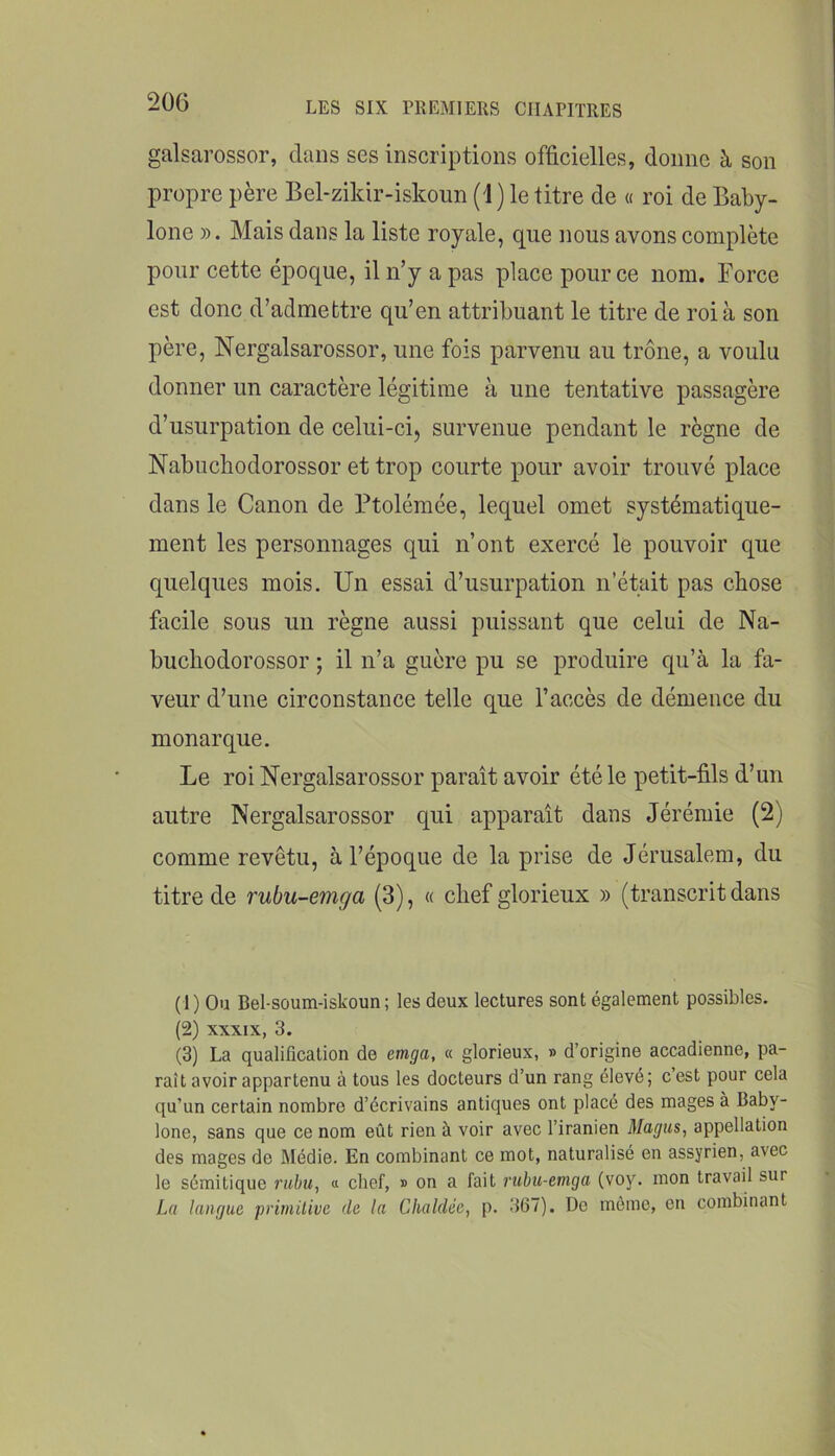 galsarossor, dans ses inscriptions officielles, donne à son propre père Bel-zikir-iskoim (i) le titre de « roi de Baby- lone ». Mais dans la liste royale, que nous avons complète pour cette époque, il n’y a pas place pour ce nom. Force est donc d’admettre qu’en attribuant le titre de roi à son père, Nergalsarossor, une fois parvenu au trône, a voulu donner un caractère légitime à une tentative passagère d’usurpation de celui-ci, survenue pendant le règne de Nabuchodorossor et trop courte pour avoir trouvé place dans le Canon de Ftolémée, lequel omet systématique- ment les personnages qui n’ont exercé le pouvoir que quelques mois. Un essai d’usurpation n’était pas chose facile sous un règne aussi puissant que celui de Na- bucliodorossor ; il n’a guère pu se produire qu’à la fa- veur d’une circonstance telle que l’accès de démence du monarque. Le roi Nergalsarossor paraît avoir été le petit-fils d’un autre Nergalsarossor qui apparaît dans Jérémie (2) comme revêtu, à l’époque de la prise de Jérusalem, du titre de rubu-emga (3), « chef glorieux » (transcrit dans (1) Ou Bel-soum-iskoun; les deux lectures sont également possibles. (2) XXXIX, 3. (3) La qualification de emga, « glorieux, » d’origine accadienne, pa- raît avoir appartenu à tous les docteurs d’un rang élevé; c est pour cela qu’un certain nombre d’écrivains antiques ont placé des mages à Baby- lone, sans que ce nom eût rien à voir avec l’iranien Magus, appellation des mages de Médie. En combinant ce mot, naturalisé en assyrien, avec le sémitique ruhu, « chef, » on a fait rubii-emga (voy. mon travail sur Lu langue primitive de la Chaldée, p. 367). Do mémo, on combinant