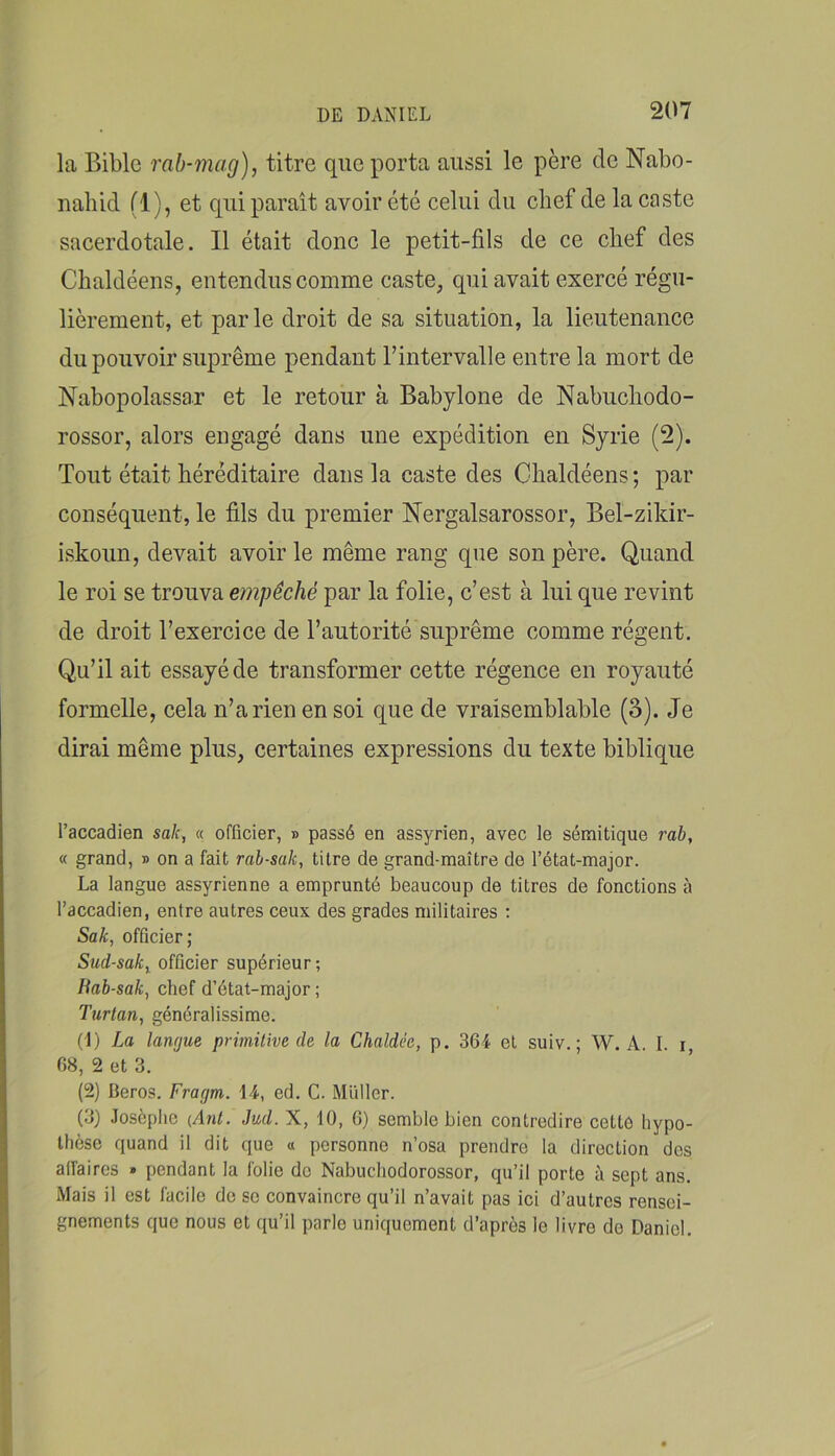 la Bible rab-mag), titre que porta aussi le père de Nabo- nahid fl), et qui paraît avoir été celui du chef de la caste sacerdotale. Il était donc le petit-fils de ce chef des Chaldéens, entendus comme caste, qui avait exercé régu- lièrement, et parle droit de sa situation, la lieutenance du pouvoir suprême pendant l’intervalle entre la mort de Nabopolassar et le retour à Babylone de Nabucliodo- rossor, alors engagé dans une expédition en Syrie (2). Tout était héréditaire dans la caste des Chaldéens; par conséquent, le fils du premier Nergalsarossor, Bel-zildr- iskoun, devait avoir le même rang que son père. Quand le roi se trouva empêché par la folie, c’est à lui que revint de droit l’exercice de l’autorité suprême comme régent. Qu’il ait essayé de transformer cette régence en royauté formelle, cela n’a rien en soi que de vraisemblable (3). Je dirai même plus, certaines expressions du texte biblique l’accadien sak, « officier, » passé en assyrien, avec le sémitique rab, « grand, » on a fait rah-sak, titre de grand-maître de l’état-major. La langue assyrienne a emprunté beaucoup de titres de fonctions à l’accadien, entre autres ceux des grades militaires : Sak, officier; Sud-sak, officier supérieur; liah-sak, chef d’état-major ; Turlan, généralissime. (1) La langue primitive de la Chaldée, p. 364 et suiv.; W. A. I. r, 68, 2 et 3. (2) Beros. Fragm. 14, ed. C. Millier. (3) Josèplic {Ant. Jud. X, 10, 6) semble bien contredire cettô hypo- thèse quand il dit que « personne n’osa prendre la direction des affaires » pendant la folie do Nabuchodorossor, qu’il porte à sept ans. Mais il est facile do se convaincre qu’il n’avait pas ici d’autres rensei- gnements que nous et qu’il parle uniquement d’après le livre do Daniel,