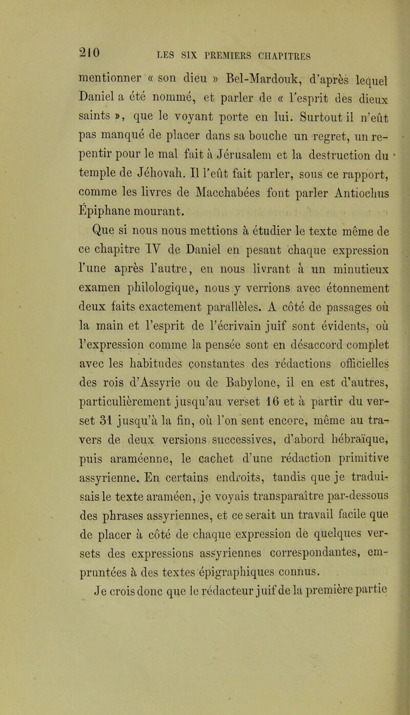 mentionner « son dieu » Bel-Mardouk, d’après lequel Daniel a été nommé, et parler de « Tesprit des dieux saints », que le voyant porte en lui. Surtout il n’eût pas manqué de placer dans sa bouche un regret, un re- pentir pour le mal fait à Jérusalem et la destruction du • temple de Jéhovah. Il l’eût fait parler, sons ce rapport, comme les livres de Macchabées font parler Antiochus Épiphane mourant. Que si nous nous mettions à étudier le texte même de ce chapitre IV de Daniel en pesant chaque expression l’une après l’autre, en nous livrant à un minutieux examen philologique, nous y verrions avec étonnement deux faits exactement parallèles. A côté de passages où la main et l’esprit de l’écrivain juif sont évidents, où l’expression comme la pensée sont en désaccord complet avec les habitudes constantes des rédactions ofScielles des rois d’Assyrie ou de Babylone, il en est d’autres, particulièrement jusqu’au verset 16 et à partir du ver- set 31 jusqu’à la fin, où l’on sent encore, même au tra- vers de deux versions successives, d’abord hébraïque, puis araméenne, le cachet d’une rédaction primitive assyrienne. En certains endroits, tandis que je tradui- sais le texte araméen,ije voyais transparaître par-dessous des phrases assyriennes, et ce serait un travail facile que de placer à côté de chaque expression de quelques ver- sets des expressions assyriennes correspondantes, em- pruntées à des textes épigraphiques connus. Je crois donc que le rédacteur juif de la première partie