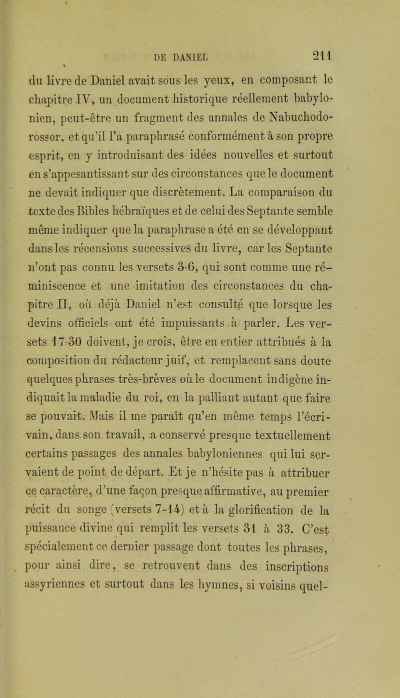 du livre de Daniel avait sous les yeux, en composant le chapitre IV, un document historique réellement babylo- nien, peut-être un fragment des annales de Nabuchodo- rossor, et qu’il l’a paraphrasé conformément à son propre esprit, en y introduisant des idées nouvelles et surtout en s’appesantissant sur des circonstances que le document ne devait indiquer que discrètement. La comparaison du texte des Bibles hébraïques et de celui des Septante semble même indiquer que la paraphrase a été en se développant dans les récensions successives du livre, caries Septante n’ont pas connu les versets 3-6, qui sont comme une ré- miniscence et une imitation des circonstances du cha- pitre II, où déjà Daniel n’est consulté que lorsque les devins officiels ont été impuissants à parler. Les ver- sets 17-30 doivent, je crois, être en entier attribués à la composition du rédacteur juif, et remplacent sans doute quelques phrases très-brèves où le document indigène in- diquait la maladie du roi, en la palliant autant que faire se pouvait. Mais il me paraît qu’en même temps l’écri- vain, dans, son travail, a conservé presque textuellement certains passages des annales babyloniennes qui lui ser- vaient de point de départ. Et je n’hésite pas à attribuer ce caractère, d’une façon presque affirmative, au premier récit du songe (versets 7-14) et à la glorification de la puissance divine qui remplit les versets 31 à 33. C’est spécialement ce dernier passage dont toutes les phrases, pour ainsi dire, se retrouvent dans des inscriptions assyriennes et surtout dans les hymnes, si voisins quel-