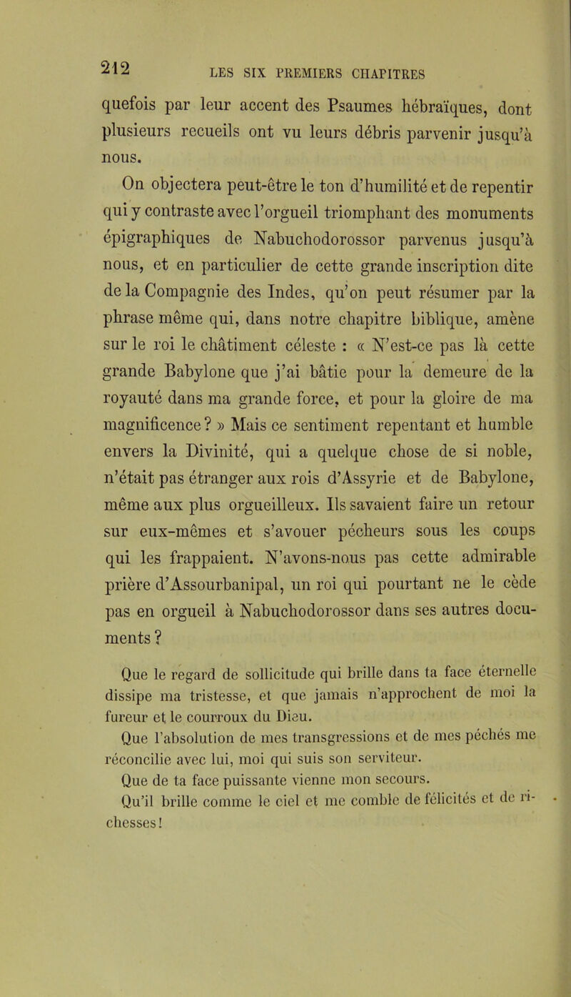LES SIX PREMIERS CHAPITRES quefois par leur accent des Psaumes hébraïques, dont plusieurs recueils ont vu leurs débris parvenir jusqu’à nous. On objectera peut-être le ton d’humilité et de repentir qui y contraste avec l’orgueil triomphant des monuments épigraphiques de Nabuchodorossor parvenus jusqu’à nous, et en particulier de cette grande inscription dite de la Compagnie des Indes, qu’on peut résumer par la phrase même qui, dans notre chapitre biblique, amène sur le roi le châtiment céleste : « N’est-ce pas là cette grande Babylone que j’ai bâtie pour la demeure de la royauté dans ma grande force, et pour la gloire de ma magnificence? » Mais ce sentiment repentant et humble envers la Divinité, qui a quelque chose de si noble, n’était pas étranger aux rois d’Assyrie et de Babylone, même aux plus orgueilleux. Ils savaient faire un retour sur eux-mêmes et s’avouer pécheurs sous les coups qui les frappaient. N’avons-nous pas cette admirable prière d’Assourbanipal, un roi qui pourtant ne le cède pas en orgueil à Nabuchodorossor dans ses autres docu- ments ? Que le regard de sollicitude qui brille dans ta face éternelle dissipe ma tristesse, et que jamais n’approchent de moi la fureur et le courroux du Dieu. Que l’absolution de mes transgressions et de mes péchés me réconcilie avec lui, moi qui suis son serviteur. Que de ta face puissante vienne mon secours. Qu’il brille comme le ciel et me comble de lélicités et de ri- chesses!