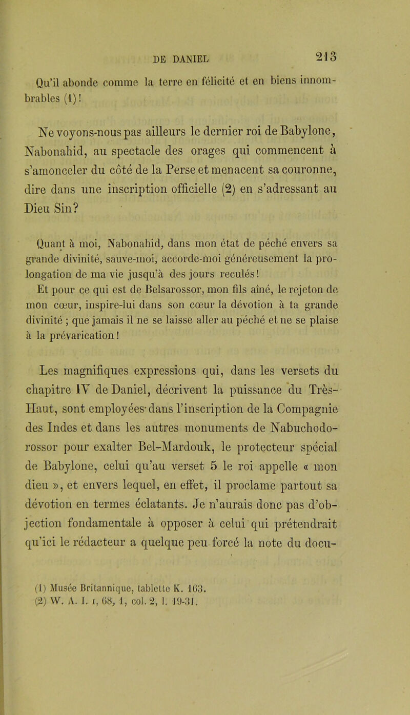 Qu’il abonde comme la terre en félicité et en biens innom- brables (I) ! Ne voyons-nous pas ailleurs le dernier roi de Babylone, Nabonahid, au spectacle des orages qui commencent à s’amonceler du côté de la Perse et menacent sa couronne, dire dans une inscription officielle (2) en s’adressant au Dieu Sin? Quant à moi, Nabonahid, dans mon état de péché envers sa grande divinité, sauve-moi, accorde-moi généreusement la pro- longation de ma vie jusqu’à des jours reculés! Et pour ce qui est de Belsarossor, mon fds aîné, le rejeton de mon cœur, inspire-lui dans son cœur la dévotion à ta grande divinité ; que jamais il ne se laisse aller au péché et ne se plaise à la prévarication ! Les magnifiques expressions qui, dans les versets du chapitre lY de Daniel, décrivent la puissance du Très- Haut, sont employées'dans l’inscription de la Compagnie des Indes et dans les autres monuments de Nabuchodo- rossor pour exalter Bel-Mardouk, le protecteur spécial de Babylone, celui qu’au verset 5 le roi appelle « mon dieu », et envers lequel, en effet, il proclame partout sa dévotion en termes éclatants. Je n’aurais donc pas d’ob- jection fondamentale à opposer à celui qui prétendrait qu’ici le rédacteur a quelque peu forcé la note du docu- (1) Musée Britannique, tablette K. Iü3. (2) W. A. 1. 1, 08, 1, col. 2, 1. l<J-:jl.