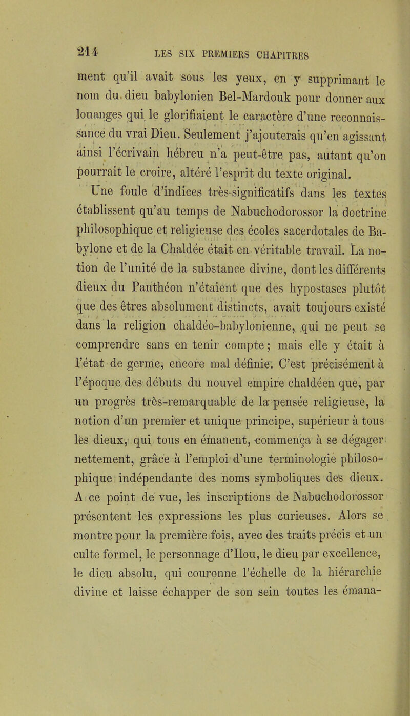 ment qu’il avait sous les yeux, en y supprimant le nom du. dieu babylonien Bel-Mardouk pour donner aux louanges qui le glorifiaient le caractère d’une reconnais- sance du vrai Dieu. Seulement j’ajouterais qu’en agissant ainsi l’écrivain hébreu n’a peut-être pas, autant qu’on pourrait le croire, altéré l’esprit du texte original. Une foule d’indices très-significatifs dans les textes établissent qu’au temps de Nabuchodorossor la doctrine philosophique et religieuse des écoles sacerdotales de Ba- bylone et de la Chaldée était en véritable travail. La no- tion de l’unité de la substance divine, dont les différents dieux du Panthéon n’étaient que des hypostases plutôt j ( que des êtres absolument distincts, avait toujours existé dans la religion chaldéo-babylonienne, .qui ne peut se comprendre sans en tenir compte ; mais elle y était à l’état de germe, encore mal définie. C’est précisément à l’époque des débuts du nouvel empire chaldéen que, par un progrès très-remarquable de la pensée religieuse, la notion d’un premier et unique principe, supérieur à tous lès dieux,' qui tous en émanent, commença à se dégager nettement, grâce à l’emploi d’une terminologie philoso- phique indépendante des noms symboliques des dieux. A ce point de vue, les inscriptions de Nabuchodorossor présentent les expressions les plus curieuses. Alors se montre pour la première fois, avec des traits précis et un culte formel, le personnage d’Ilou, le dieu par excellence, le dieu absolu, qui couronne l’échelle de la hiérarchie divine et laisse échapper de son sein toutes les émana-