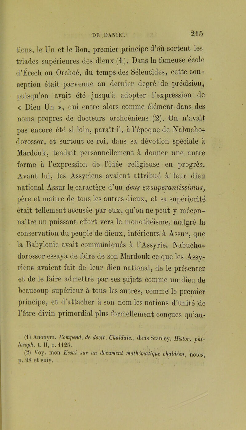 fions, le Un et le Bon, premier principe d’dù sortent les triades supérieures des dieux (1 ). Dans la fameuse ecole d’Érech ou Orchoé, du temps des Séleucides, cette con- ception était parvenue au dernier degré de précision^ puisqu’on avait été jusqu’à adopter l’expression de f « Dieu Un », qui entre alors comme élément dans des noms propres de docteurs orclioéniens (2). On n’avait pas encore été si loin, paraît-il, à l’époque de Nabuclio- dorossor, et surtout ce roi, dans sa dévotion spéciale à Mardouk, tendait personnellement à donner une autre forme à l’expression de l’idée religieuse en progrès. Avant lui, les Assyriens avaient attribué à leur dieu national Assur le caractère d’un deus exsuyeranlissimus, père et maître de tous les autres dieux, et sa supériorité était tellement accusée par eux, qu’on ne peut y mécon- naître un puissant effort vers le monothéisme, malgré lu conservation du peuple de dieux, inférieurs à Assur, que la Babylonie avait communiqués à l’Assyrie. Nabucho- dorossor essaya de faire de son Mardouk ce que les Assy- riens avaient fait de leur dieu national, de le présenter et de le faire admettre par ses süjets comme un dieu de beaucoup supérieur à tous les autres, comme le premier principe, et d’attacher à son nom les notions d’unité de l’être divin primordial plus formellement conçues qu’au- (1) Anonym. Compend. de doclr. Chaldaic., dans Stanley, Histor. phi- losoph. t. II, p. 1125. (2) Voy. mon Essai sur un document mathématique chaldéen, notes p. 98 et suiv.