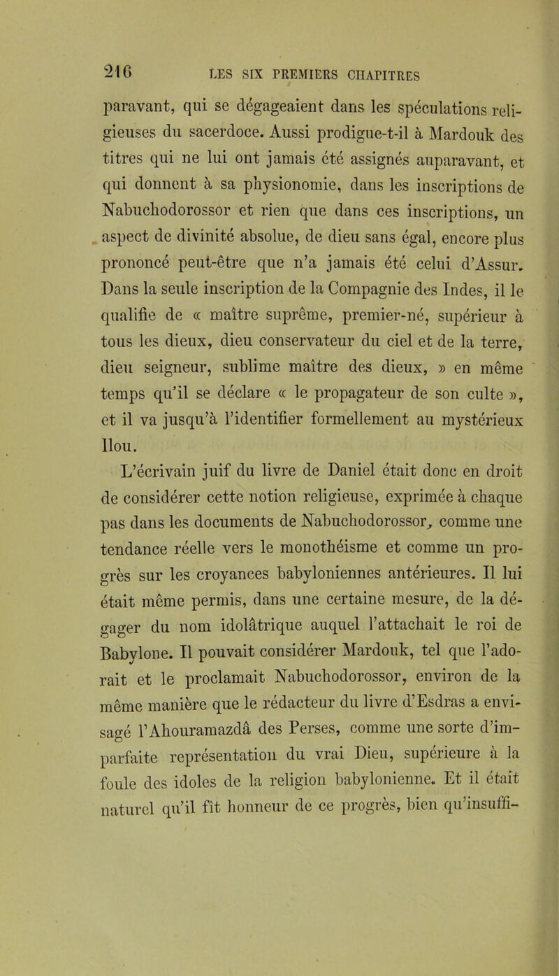 paravant, qui se dégageaient dans les spéculations reli- gieuses du sacerdoce. Aussi prodigue-t-il à Mardouk des titres qui ne lui ont jamais été assignés auparavant, et qui donnent à sa physionomie, dans les inscriptions de Nabuchodorossor et rien que dans ces inscriptions, un . aspect de divinité absolue, de dieu sans égal, encore plus prononcé peut-être que n’a jamais été celui d’Assur. Dans la seule inscription de la Compagnie des Indes, il le qualifie de « maître suprême, premier-né, supérieur à tous les dieux, dieu conservateur du ciel et de la terre, dieu seigneur, sublime maître des dieux, » en même temps qu’il se déclare <c le propagateur de son culte », et il va jusqu’à l’identifier formellement au mystérieux llou. L’écrivain juif du livre de Daniel était donc en droit de considérer cette notion religieuse, exprimée à chaque pas dans les documents de Nabuchodorossor^ comme une tendance réelle vers le monothéisme et comme un pro- grès sur les croyances babyloniennes antérieures. Il lui était même permis, dans une certaine mesure, de la dé- gager du nom idolâtrique auquel l’attachait le roi de Babylone. Il pouvait considérer Mardouk, tel que l’ado- rait et le proclamait Nabuchodorossor, environ de la même manière que le rédacteur du livre d’Esdras a envi- sagé l’Ahouramazdâ des Perses, comme une sorte d’im- parfaite représentation du vrai Dieu, supérieure à la foule des idoles de la religion babylonienne. Et il était naturel qu’il fît honneur de ce progrès, bien qu’insuffi-