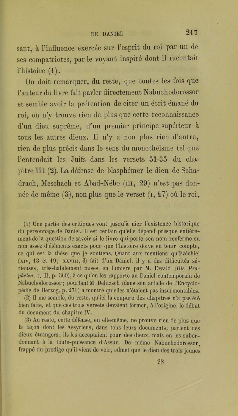 saut, à l’influence exercée sur l’esprit du roi par un de ses compatriotes, par le voyant inspiré dont il racontait l’histoire (1). On doit remarquer, du reste, que toutes les fois que l’auteur du livre fait parler directement Nabuchodorossor et semble avoir la prétention de citer un écrit émané du roi, on n’y trouve rien de plus que cette reconnaissance d’un dieu suprême, d’un premier principe supérieur à tous les autres dieux. Il n’y a non plus rien d’autre, rien de plus précis dans le sens du monothéisme tel que l’entendait les Juifs dans les versets 31-33 du cha- pitre III (2). La défense de blasphémer le dieu de Scha- drach, Meschach et Abad-Nébo (iii, 29) n’est pas don- née de même (3), non plus que le verset (i, kl) où le roi. (1) Une partie des critiques vont jusqu’à nier l’existence historique du personnage de Daniel. Il est certain qu’elle dépend presque entière- ment de la question de savoir si le livre qui porte son nom renferme ou non assez d’éléments exacts pour que l’histoire doive en tenir compte, ce qui est la thèse que je soutiens. Quant aux mentions qu’Ezéchiel (xiv, 13 et 19; xxvni, 3) fait d’un Daniel, il y a des difficultés sé- rieuses, très-habilement mises en lumière par M. Ewald {Die Pro- pheten, t. II, p. S60), à ce qu’on les rapporte au Daniel contemporain de Nabuchodorossor; pourtant M. Delitzsch (dans son article de l’Encyclo- pédie de Herzog, p. 271) a montré qu’elles n’étaient pas insurmontables. (2) Il me semble, du reste, qu’ici la coupure des chapitres n’a pas été bien faite, et que ces trois versets devaient former, à l’origine, le début du document du chapitre IV. (3) Au reste, cette défense, en elle-même, ne prouve rien de plus que la façon dont les Assyriens, dans tous leurs documents, parlent des dieux étrangers; ils les acceptaient pour des dieux, mais en les subor- donnant à la toute-puissance d’Assur. De môme Nabuchodorossor, frappé du prodige qu’il vient de voir, admet que le dieu des trois jeunes 28