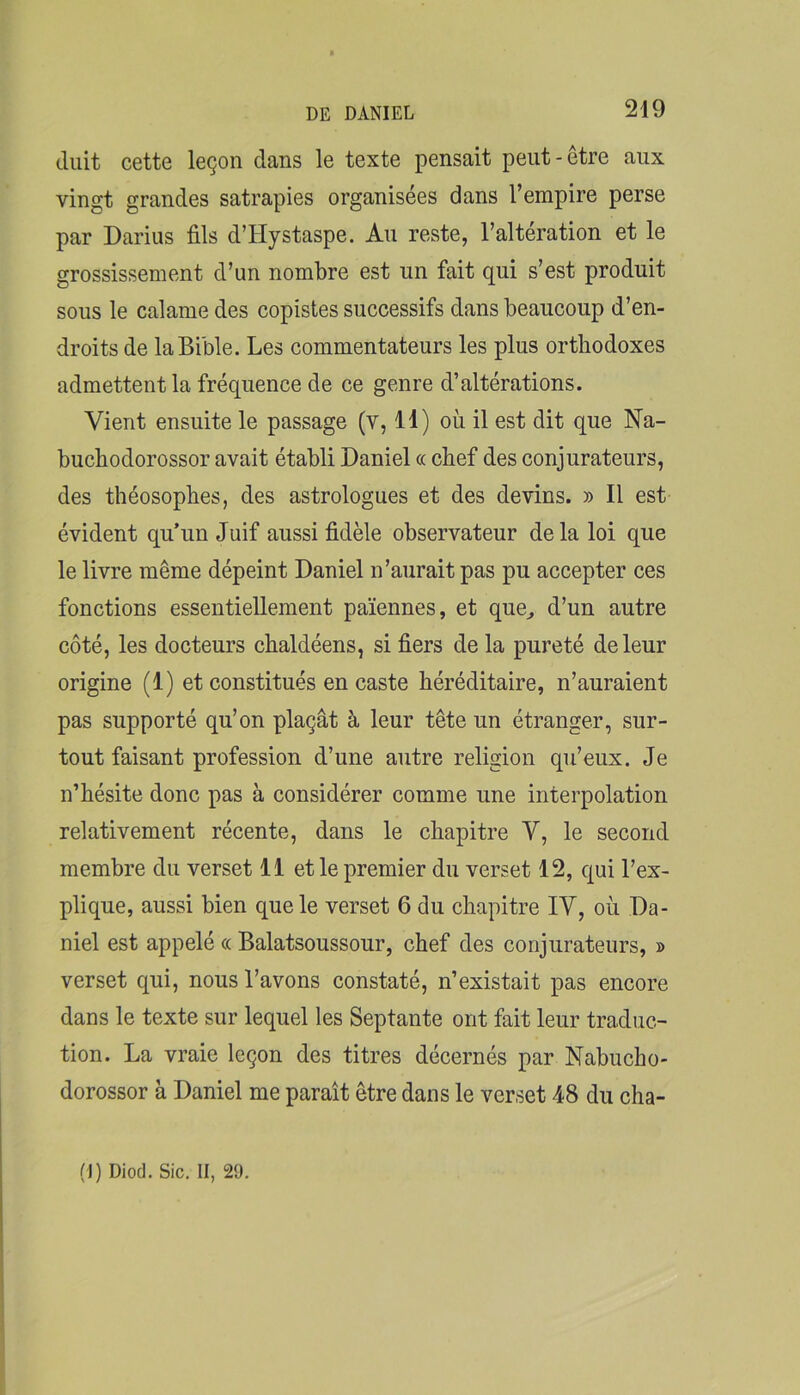 duit cette leçon dans le texte pensait peut-être aux vingt grandes satrapies organisées dans l’empire perse par Darius fils d’Hystaspe. Au reste, l’altération et le grossissement d’un nombre est un fait qui s’est produit sous le calame des copistes successifs dans beaucoup d’en- droits de la Bible. Les commentateurs les plus orthodoxes admettent la fréquence de ce genre d’altérations. Vient ensuite le passage (v, H) où il est dit que Na- buchodorossor avait établi Daniel « chef des conjurateurs, des théosophes, des astrologues et des devins. » Il est évident qu’un Juif aussi fidèle observateur de la loi que le livre même dépeint Daniel n’aurait pas pu accepter ces fonctions essentiellement païennes, et que^ d’un autre côté, les docteurs chaldéens, si fiers de la pureté de leur origine (1) et constitués en caste héréditaire, n’auraient pas supporté qu’on plaçât à leur tête un étranger, sur- tout faisant profession d’une autre religion qu’eux. Je n’hésite donc pas à considérer comme une interpolation relativement récente, dans le chapitre V, le second membre du verset 11 et le premier du verset 12, qui l’ex- plique, aussi bien que le verset 6 du chapitre lY, où Da- niel est appelé « Balatsoussour, chef des conjurateurs, » verset qui, nous l’avons constaté, n’existait pas encore dans le texte sur lequel les Septante ont fait leur traduc- tion. La vraie leçon des titres décernés par Nabucho- dorossor à Daniel me paraît être dans le verset 48 du cha- (I) Diod. Sic. II, 29.