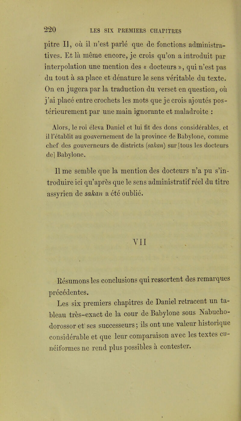 pitre II, où il n’est parlé que de fonctions administra- tives. Et là même encore, je crois qu’on a introduit par interpolation une mention des « docteurs », qui n’est pas du tout à sa place et dénature le sens véritable du texte. On en jugera par la traduction du verset en question, où j’ai placé entre crochets les mots que je crois ajoutés pos- térieurement par une main ignorante et maladroite : Alors, le roi éleva Daniel et lui fît des dons considérables, et il rétablit au gouvernement de la province de Babylone, comme chef des gouverneurs de districts [sakan) sur [tous les docteurs de] Babylone. Il me semble que la mention des docteurs n’a pu s’in- troduire ici qu’après que le sens administratif réel du titre assyrien de saka?i a été oublié. VII Résumons les conclusions qui ressortent des remarques précédentes. Les six premiers chapitres de Daniel retracent un ta- bleau très-exact de la cour de Babylone sous Nabucho- dorossor et' ses successeurs ; ils ont une valeur historique considérable et que leur comparaison avec les textes cu- néiformes ne rend plus possibles a contester.