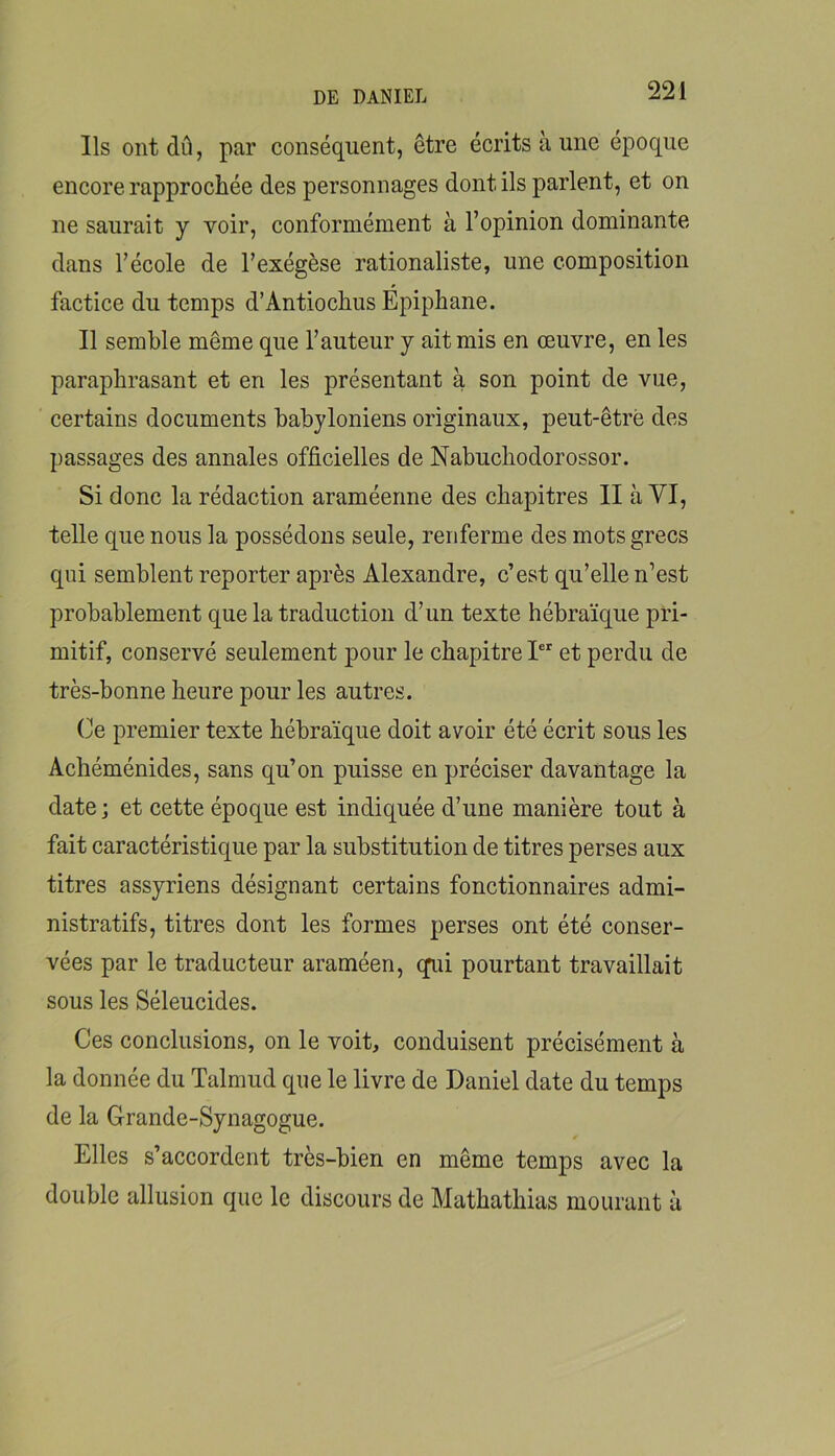 Ils ont dû, par conséquent, être écrits à une époque encore rapprochée des personnages dont ils parlent, et on ne saurait y voir, conformément à l’opinion dominante dans l’école de l’exégèse rationaliste, une composition factice du temps d’Antiochus Épiphane. Il semble même que l’auteur y ait mis en œuvre, en les paraphrasant et en les présentant à son point de vue, certains documents babyloniens originaux, peut-être des passages des annales officielles de Nabuchodorossor. Si donc la rédaction araméenne des chapitres II à VI, telle que nous la possédons seule, renferme des mots grecs qui semblent reporter après Alexandre, c’est qu’elle n’est probablement que la traduction d’un texte hébraïque pri- mitif, conservé seulement pour le chapitre 1“ et perdu de très-bonne heure pour les autres. (]e premier texte hébraïque doit avoir été écrit sous les Achéménides, sans qu’on puisse en préciser davantage la date ; et cette époque est indiquée d’une manière tout à fait caractéristique par la substitution de titres perses aux titres assyriens désignant certains fonctionnaires admi- nistratifs, titres dont les formes perses ont été conser- vées par le traducteur araméen, cpû pourtant travaillait sous les Séleucides. Ces conclusions, on le voit, conduisent précisément à la donnée du Talmud que le livre de Daniel date du temps de la Grande-Synagogue. Elles s’accordent très-bien en même temps avec la double allusion que le discours de Mathathias mourant à