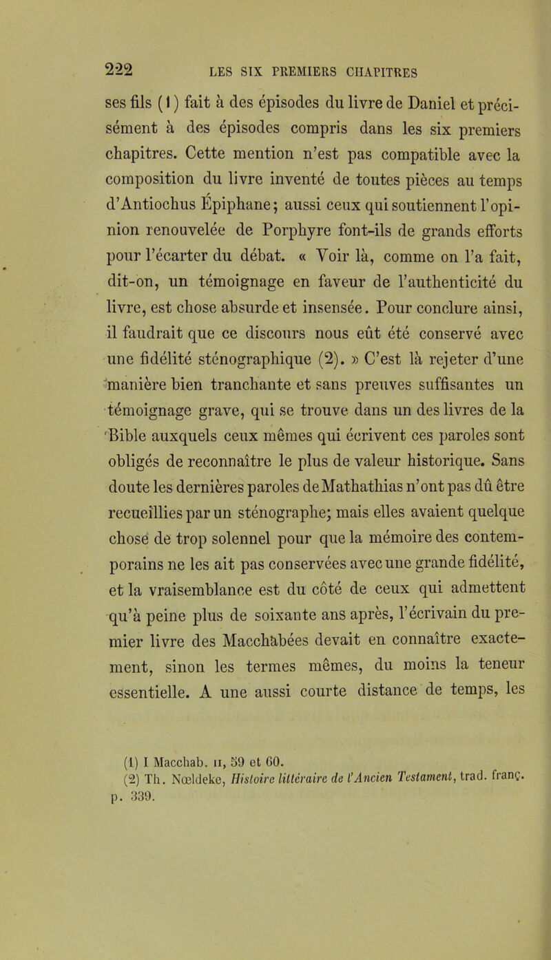 ses fils ( 1 ) fait à des épisodes du livre de Daniel et préci- sément à des épisodes compris dans les six premiers chapitres. Cette mention n’est pas compatible avec la composition du livre inventé de toutes pièces au temps f d’Antiochus Epiphane; aussi ceux qui soutiennent l’opi- nion renouvelée de Porphyre font-ils de grands efforts pour l’écarter du débat. « Voir là, comme on l’a fait, dit-on, un témoignage en faveur de l’authenticité du livre, est chose absurde et insensée. Pour conclure ainsi, il faudrait que ce discours nous eût été conservé avec une fidélité sténographique (2). » C’est là rejeter d’une •^manière bien tranchante et sans preuves suffisantes un témoignage grave, qui se trouve dans un des livres de la 'Bible auxquels ceux mêmes qui écrivent ces paroles sont obligés de reconnaître le plus de valeur historique. Sans doute les dernières paroles deMathathias n’ont pas dû être recueillies par un sténographe; mais elles avaient quelque chose de trop solennel pour que la mémoire des contem- porains ne les ait pas conservées avec une grande fidélité, et la vraisemblance est du côté de ceux qui admettent qu’à peine plus de soixante ans après, l’écrivain du pre- mier livre des Macchabées devait en connaître exacte- ment, sinon les termes mêmes, du moins la teneur essentielle. A une aussi courte distance de temps, les (1) I Macchab. ii, 39 et GO. (2) Th. Nœlcleke, Hisloire liilcvairc de l’Ancien Testament, trad. franç. [). 939.