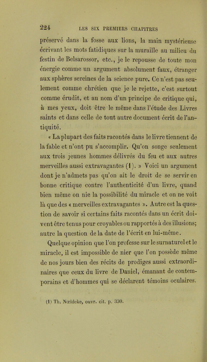 préservé dans la fosse aux lions, la main mystérieuse écrivant les mots fatidiques sur la muraille au milieu du festin de Belsarossor, etc., je le repousse de toute mon énergie comme un argument absolument faux, étranger aux sphères sereines de la science pure. Ce n’est pas seu- lement comme chrétien que je le rejette, c’est surtout comme érudit, et au nom d’un principe de critique qui, à mes yeux, doit être le même dans l’étude des Livres saints et dans celle de tout autre document écrit de l’an- tiquité. « La plupart des faits racontés dans le livre tiennent de la fable et n’ont pu s’accomplir. Qu’on songe seulement aux trois jeunes hommes délivrés du feu et aux autres merveilles aussi extravagantes (1). » Voici un argument dont je n’admets pas qu’on ait le droit de se servir en bonne critique contre l’authenticité d’un livre, quand bien même on nie la possibilité du miracle et on ne voit là que des « merveilles extravagantes ». Autre est la ques- tion de savoir si certains faits racontés dans un écrit doi- vent être tenus pour croyables ou rapportés à des illusions; autre la question delà date de l’écrit en lui-même. Quelque opinion que l’on professe sur le surnaturel et le miracle, il est impossible de nier que l’on possède même de nos jours bien des récits de prodiges aussi extraordi- naires que ceux du livre de Daniel, émanant de contem- porains et d’hommes qui se déclarent témoins oculaires. (1) Th. Nœldeke, ouvr. cit. p. 330.