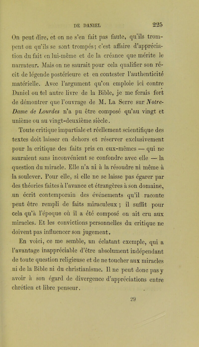 On peut dire, et on ne s’en fait pas faute, qu’ils trom- pent ou qu’ils se sont trompés; c’est affaire d’apprécia- tion du fait en lui-même et de la créance que mérite le narrateur. Mais on ne saurait pour cela qualifier son ré- cit de légende postérieure et en contester l’authenticité matérielle. Avec l’argument qu’on emploie ici contre Daniel ou tel autre livre de la Bible, je me ferais fort de démontrer que l’ouvrage de M. La Serre sur Notre- Dame de Lourdes n’a pu être composé qu’au vingt et unième ou au vingt-deuxième siècle. Toute critique impartiale et réellement scientifique des textes doit laisser en dehors et réserver exclusivement pour la critique des faits pris en eux-mêmes — qui ne sauraient sans inconvénient se confondre avec elle — la question du miracle. Elle n’a ni à la résoudre ni même à la soulever. Pour elle, si elle ne se laisse pas égarer par des théories faites à l’avance et étrangères à son domaine, .un écrit contemporain des événements qu’il raconte peut être rempli de faits miraculeux ; il suffit pour cela qu’à l’époque où il a été composé on ait cru aux miracles. Et les convictions personnelles du critique ne doivent pas influencer son jugement. En voici, ce me semble, un éclatant exemple, qui a l’avantage inappréciable d’être absolument indépendant de toute question religieuse et de ne toucher aux miracles ni de la Bible ni du christianisme. Il ne peut donc pas y avoir à son égard de divergence d’appréciations entre chrétien et libre penseur. 29