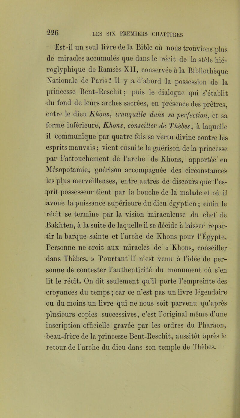 !^26 Est-il un seul livre de la Bible où nous trouvions plus de miracles accumulés que dans le récit de la stèle hié- roglyphique de Ramsès XII, conservée à la Bibliothèque Nationale de Paris? Il y a d’abord la possession de la princesse Bent-Reschit ; puis le dialogue qui s’établit du fond de leurs arches sacrées, en présence des prêtres, entre le dieu Khons, tranquille dans sa perfection, et sa forme inférieure, Khons, conseiller de Th'ehes, à laquelle il communique par quatre fois sa vertu divine contre les esprits mauvais ; vient ensuite la guérison de la princesse par l’attouchement de l’arche de Khons, apportée' en Mésopotamie, guérison accompagnée des circonstances les plus merveilleuses, entre autres de discours que l’es- prit possesseur tient par la bouche de la malade et où il avoue la puissance supérieure du dieu égyptien ; enfin le récit se termine par la vision miraculeuse du chef de Bakhten, ù la suite de laquelle il se décide à laisser repar- tir la barque sainte et l’arche de Khons pour l’Égypte. Personne ne croit aux miracles de « Khons, conseiller dans Thèbes. » Pourtant il n’est venu à l’idée de per- sonne de contester l’authenticité du monument où s’en lit le récit. On dit seulement qu’il porte l’empreinte des croyances du temps ; car ce n’est pas un livre légendaire ou du moins un livre qui ne nous soit parvenu qu’après plusieurs copies successives, c’est l’original même d’une inscription officielle gravée par les ordres du Pharaon, beau-frère de la princesse Bent-Reschit, aussitôt après le retour de l’arche du dieu dans son temple de ïhèbes.