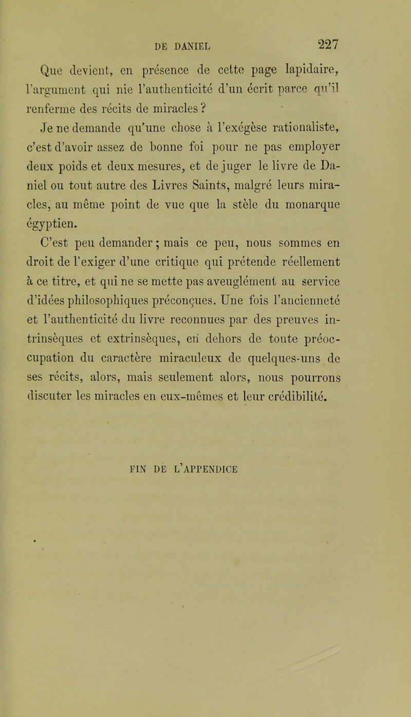 Que devient, en présence de cette page lapidaire, rargunient qui nie l’autlienticité d’un écrit parce qu’il renferme des récits de miracles ? Je ne demande qu’une chose à l’exégèse rationaliste, c’est d’avoir assez de bonne foi pour ne pas employer deux poids et deux mesures, et déjuger le livre de Da- niel ou tout autre des Livres Saints, malgré leurs mira- cles, au même point de vue que la stèle du monarque égyptien. C’est peu demander ; mais ce peu, nous sommes en droit de l’exiger d’une critique qui prétende réellement à ce titre, et qui ne se mette pas aveuglément au service d’idées philosophiques préconçues. Une fois l’ancienneté et l’authenticité du livre reconnues par des preuves in- trinsèques et extrinsèques, en dehors de toute préoc- cupation du caractère miraculeux de quelques-uns de ses récits, alors, mais seulement alors, nous pourrons discuter les miracles en eux-mêmes et leur crédibilité. FIN DE l’appendice