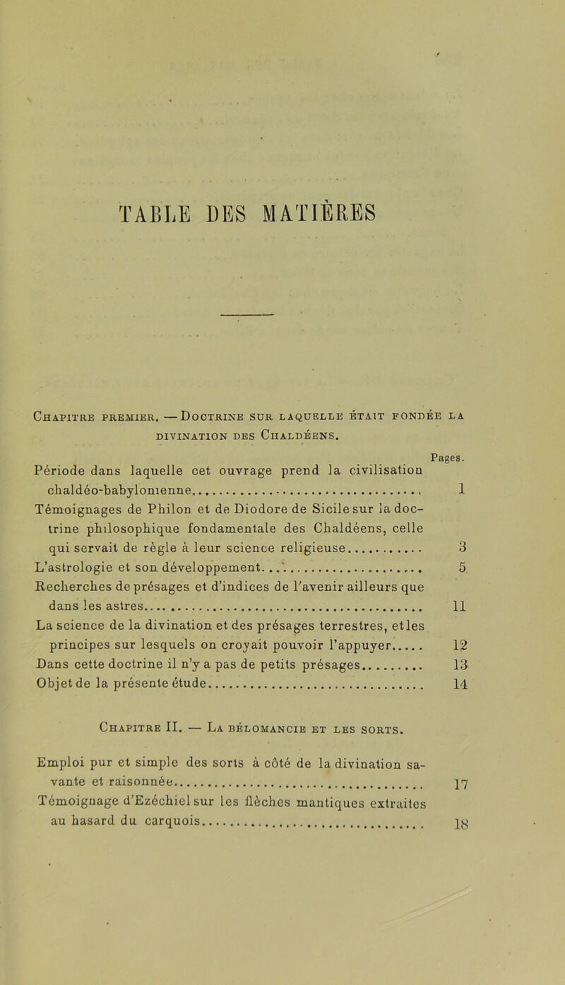 TABLE DES MATIERES Chapitre premier. —Doctrine sur laquelle était fondée la DIVINATION DES ChALDÉENS. Pages. Période dans laquelle cet ouvrage prend la civilisation chaldéo-babylonienne 1 Témoignages de Pbilon et de Diodore de Sicile sur la doc- trine philosophique fondamentale des Chaldéens, celle qui servait de règle à leur science religieuse 3 L’astrologie et son développement. . 5 Recherches de présages et d’indices de l’avenir ailleurs que dans les astres 11 La science de la divination et des présages terrestres, etles principes sur lesquels on croyait pouvoir l’appuyer 12 Dans cette doctrine il n’y a pas de petits présages 13 Objet de la présente étude 14 Chapitre II. — La bélomancib et les sorts. Emploi pur et simple des sorts à côté de la divination sa- vante et raisonnée 17 Témoignage d’Ezéchiel sur les flèches mantiques extraites au hasard du carquois qy