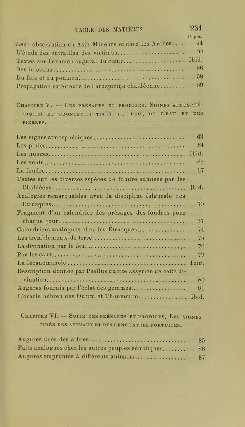 • Pages. Leur observation en Asie Mineure et chez les Arabes.. . 54 L’étude des entrailles des victimes Textes sur l’examen augurai du cœur Ibid. Des intestins Du foie et du poumon. 58 Propagation extérieure de i’aruspicine chaldéenne. 59 Chapitre V. — Les présages et prodiges. Signes atmosphé- riques ET -PRONOSTICS TIRÉS DU PEU, DE l’eaU ET UES PIERRES. Les signes atmosphériques 63 Les pluies 64 Les nuages Ibid. Les vents 66 La foudre 67 Textes sur les diverses espèces de foudre admises par les Chaldéens Ibid. Analogies remarquables avec la discipline fulgurale des Etrusques 70 Fragment d’un calendrier des présages des foudres pour chaque jour 37 / Calendriers analogues chez les Etrusques 74 Les tremblements de terre 75 La divination par le feu 76 Par les eaux 77 La lécanomancie Ibid. Description donnée par Psellus du rite assyrien de cette di- vination 80 Augures fournis par l’éclat des gemmes 81 L’oracle hébreu des Ourim et Thoummim Ibid. Chapitre VI. — Suite des présages et prodiges. Les signes TIRÉS DES ANIMAUX ET DES RENCONTRES FORTUITES. Augures tirés des arbres g5 Faits analogues chez les autres peuples sémitiques 86 Augures empruntés à différents animaux... 87