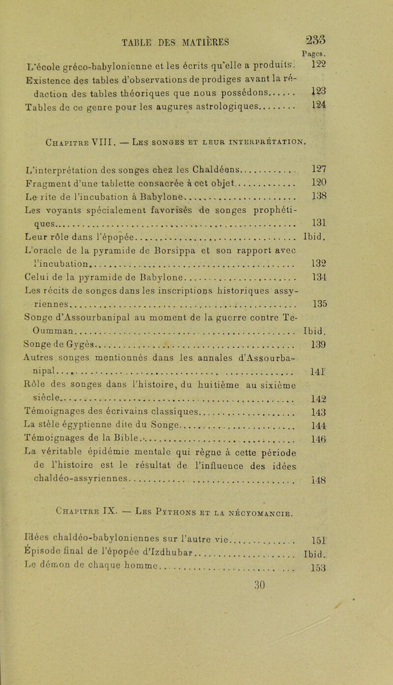Pages. L’école gréco-babylonienne et les écrits qn’elle a produits. 122 Existence des tables d’observations de prodiges avant la ré- daction des tables théoriques que nous possédons 123 Tables de ce genre pour les augures astrologiques.. 124 Chapitre VIII. — Les songes et leur interprétation. L’interprétation des songes chez les Chaldéens 127 Fragment d’une tablette consacrée à cet objet, 120 Le rite de l’incubation à Babylone 138 Les voyants spécialement favorisés de songes prophéti- ques 131 Leur rôle dans l’épopée Ibid, L’oracle de la pyramide de Borsippa et son rapport avec l’incubation 132 Celui de la pyramide de Babylone 134 Les récits de songes dans les inscriptions historiques assy- riennes 135 Songe d’Assourbanipal au moment de la guerre contre Te- Oumman Ibid. Songe de Gygès 139 Autres songes mentionnés dans les annales d’Assourba- nipal 141 Rôle des songes dans l’histoire, du huitième au sixième siècle 142 Témoignages des écrivains classiques 143 La stèle égyptienne dite du Songe 144 Témoignages de la Bible.» 146 La véritable épidémie mentale qui règne à cette période de l’histoire est le résultat de l’influence des idées chaldéo-assyriennes 146 Chapitre IX. — Les Pythons et la néctomancie. l'dées chaldéo-babyloniennes sur l’autre vie 151 Episode final de l’épopée d’Izdhubar Ibid. Le démon de chaque homme I53 30