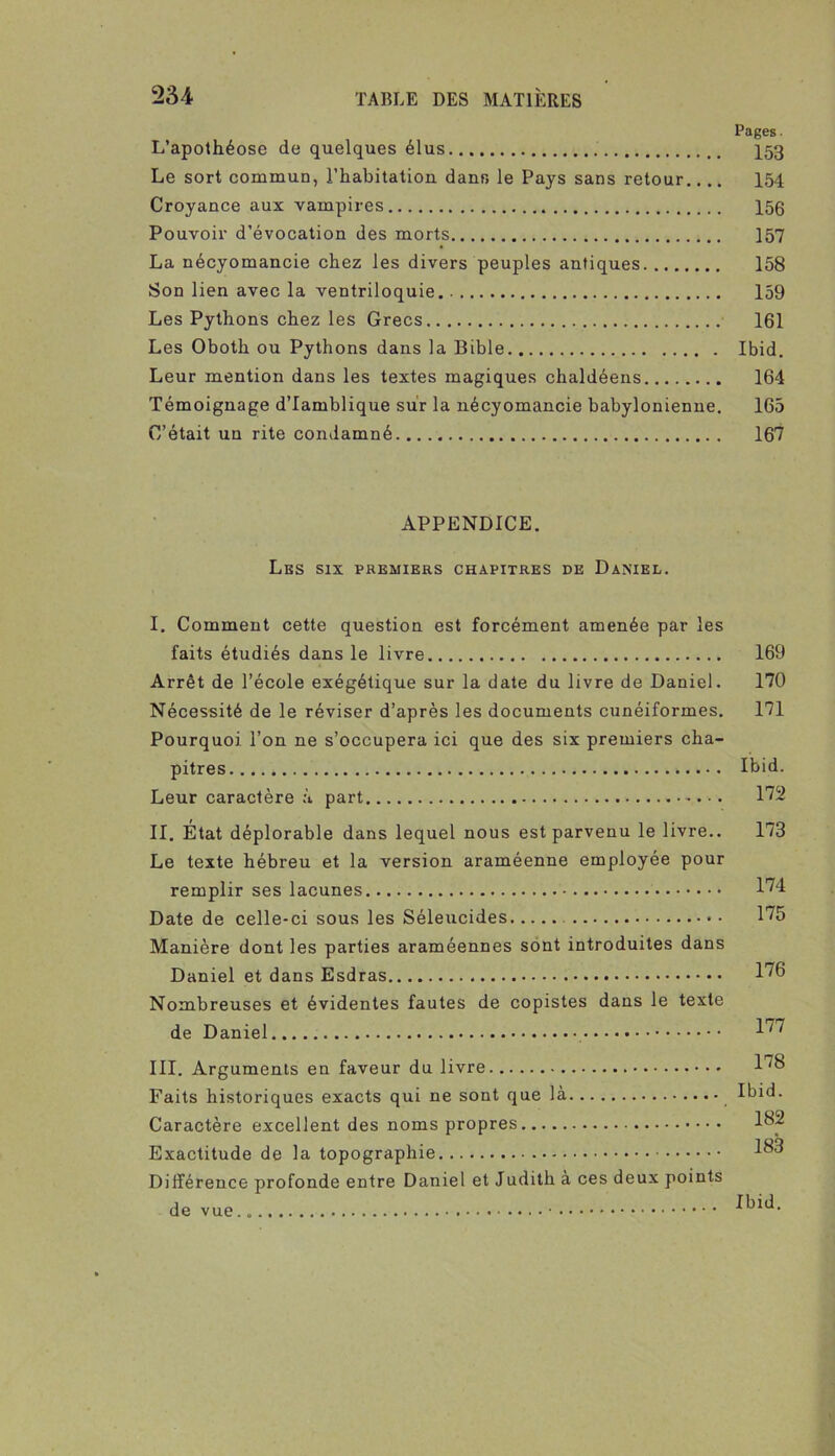 Pages. L’apothéose de quelques élus ^53 Le sort commun, l’habitation dans le Pays sans retour.... 154 Croyance aux vampires 150 Pouvoir d’évocation des morts 157 La nécyomancie chez les divers peuples antiques 158 Son lien avec la ventriloquie 159 Les Pythons chez les Grecs 161 Les Oboth ou Pythons dans la Bible Ibid. Leur mention dans les textes magiques chaldéens 164 Témoignage d’Iamblique sur la nécyomancie babylonienne. 165 C’était un rite condamné 167 APPENDICE. Les six premiers chapitres de Daniel. I. Comment cette question est forcément amenée par les faits étudiés dans le livre 169 Arrêt de l’école exégétique sur la date du livre de Daniel. 170 Nécessité de le réviser d’après les documents cunéiformes. 171 Pourquoi l’on ne s’occupera ici que des six premiers cha- pitres Ibid. Leur caractère à part 172 II. État déplorable dans lequel nous est parvenu le livre.. 173 Le texte hébreu et la version araméenne employée pour remplir ses lacunes l'^'l Date de celle-ci sous les Séleucides 175 Manière dont les parties araméennes sont introduites dans Daniel et dans Esdras Nombreuses et évidentes fautes de copistes dans le texte de Daniel III. Arguments en faveur du livre l'^S Faits historiques exacts qui ne sont que là Ibid. Caractère excellent des noms propres l^p Exactitude de la topographie Différence profonde entre Daniel et Judith à ces deux points de vue Ibid,