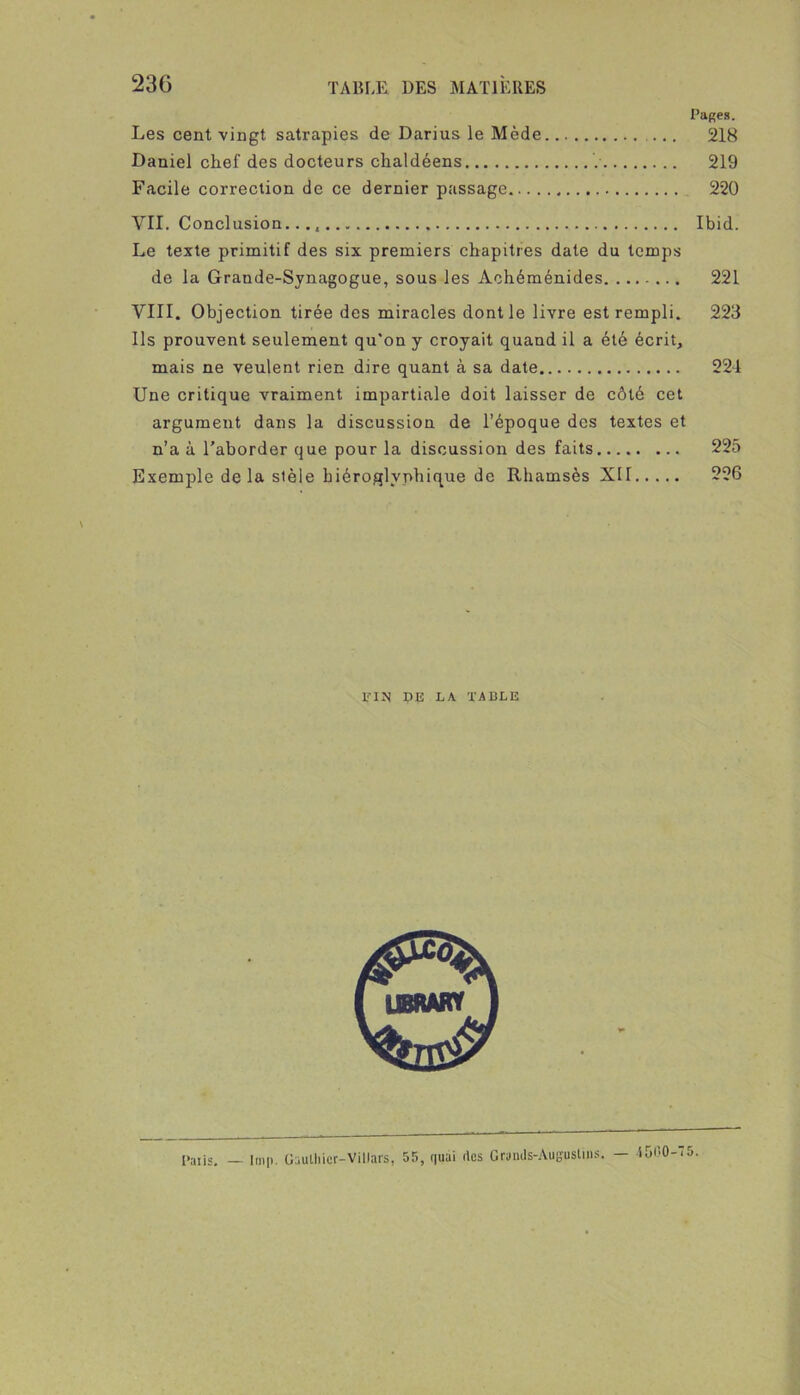 Pages. Les cent vingt satrapies de Darius le Mède 218 Daniel chef des docteurs chaldéens 219 Facile correction de ce dernier passage 220 VII. Conclusion. Ibid. Le texte primitif des six premiers chapitres date du temps de la Grande-Sjnagogue, sous les Aohéménides 221 VIII. Objection tirée des miracles dont le livre est rempli. 223 Ils prouvent seulement qu'on y croyait quand il a été écrit, mais ne veulent rien dire quant à sa date 22-1 Une critique vraiment impartiale doit laisser de côté cet argument dans la discussion de l’époque des textes et n’a à l’aborder que pour la discussion des faits 225 Exemple delà stèle hiéroglyphique de Rhamsès XII 226 FIN DE LA. TABLE — -i 500-75.