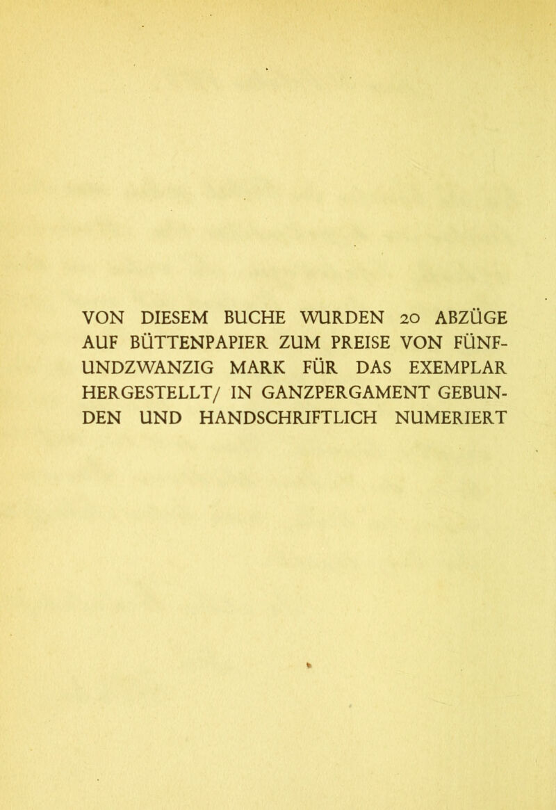 VON DIESEM BUCHE WURDEN 20 ABZÜGE AUF BÜTTENPAPIER ZUM PREISE VON FÜNF- UNDZWANZIG MARK FÜR DAS EXEMPLAR HERGESTELLT/ IN GANZPERGAMENT GEBUN- DEN UND HANDSCHRIFTLICH NUMERIERT