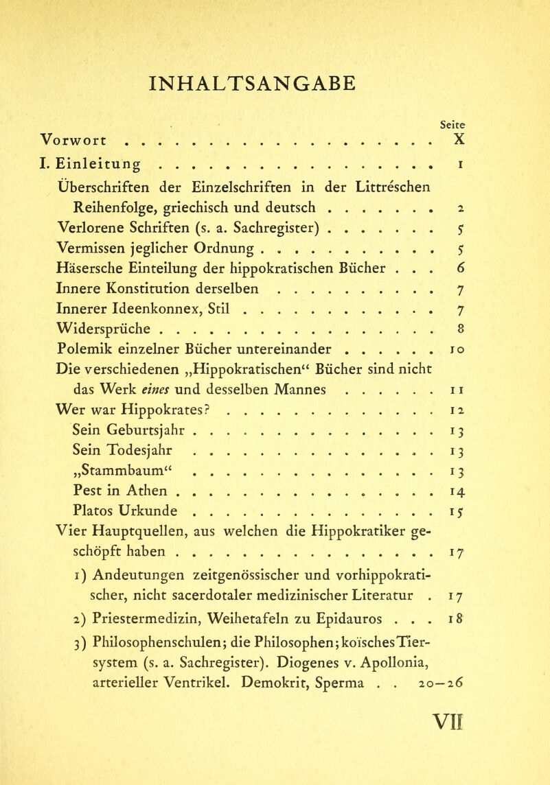 INHALTSANGABE Seite Vorwort . X I. Einleitung i Überschriften der Einzelschriften in der Littreschen Reihenfolge, griechisch und deutsch 2 Verlorene Schriften (s. a. Sachregister) 5 Vermissen jeglicher Ordnung 5 Häsersche Einteilung der hippokratischen Bücher ... 6 Innere Konstitution derselben 7 Innerer Ideenkonnex, Stil 7 Widersprüche 8 Polemik einzelner Bücher untereinander 10 Die verschiedenen ,,Hippokratischen“ Bücher sind nicht das Werk eines und desselben Mannes ...... 11 Wer war Hippokrates? 12 Sein Geburtsjahr 13 Sein Todesjahr . . 13 „Stammbaum“ 13 Pest in Athen 14 Platos Urkunde 15 Vier Hauptquellen, aus welchen die Hippokratiker ge- schöpft haben . 17 1) Andeutungen zeitgenössischer und vorhippokrati- scher, nicht sacerdotaler medizinischer Literatur . 17 2) Priestermedizin, Weihetafeln zu Epidauros ... 18 3) Philosophenschulen; die Philosophen; kölsches Tier- system (s. a. Sachregister). Diogenes v. Apollonia, arterieller Ventrikel. Demokrit, Sperma . . 20—26