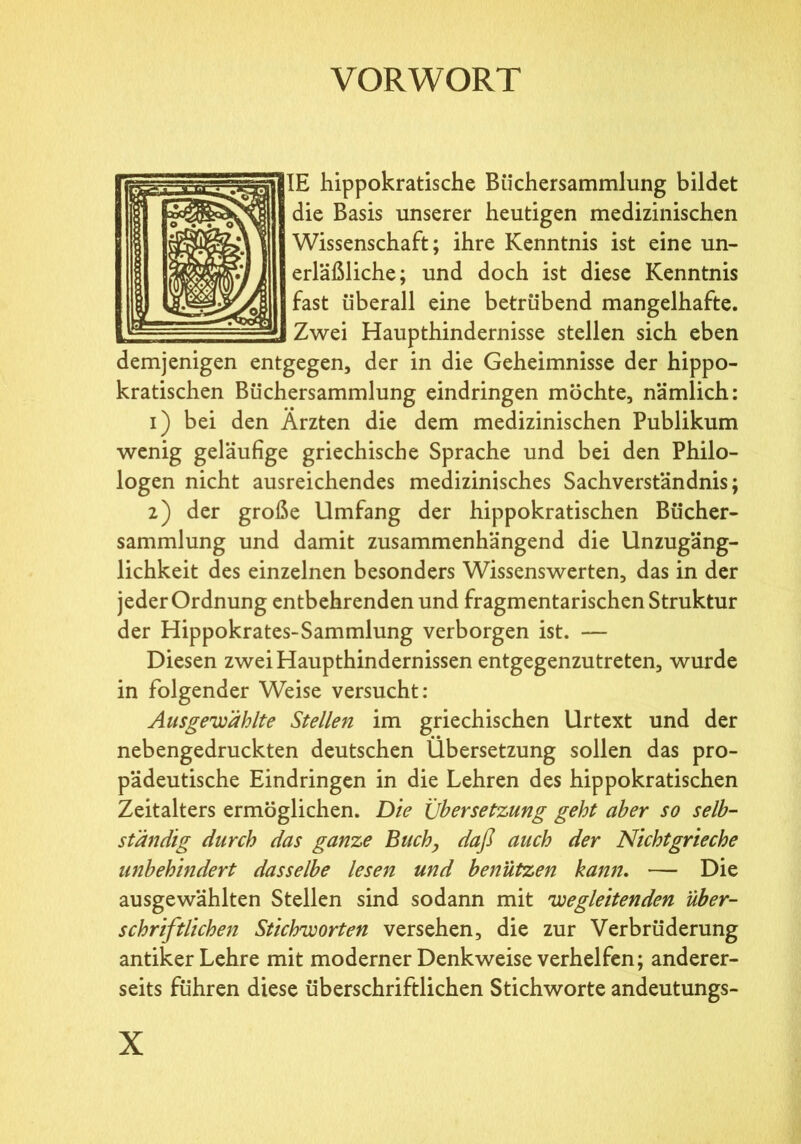 VORWORT 1IE hippokratische Büchersammlung bildet die Basis unserer heutigen medizinischen Wissenschaft; ihre Kenntnis ist eine un- erläßliche; und doch ist diese Kenntnis fast überall eine betrübend mangelhafte. Zwei Haupthindernisse stellen sich eben demjenigen entgegen, der in die Geheimnisse der hippo- kratischen Büchersammlung eindringen möchte, nämlich: 1) bei den Ärzten die dem medizinischen Publikum wenig geläufige griechische Sprache und bei den Philo- logen nicht ausreichendes medizinisches Sachverständnis; 2) der große Umfang der hippokratischen Bücher- sammlung und damit zusammenhängend die Unzugäng- lichkeit des einzelnen besonders Wissenswerten, das in der jeder Ordnung entbehrenden und fragmentarischen Struktur der Hippokrates-Sammlung verborgen ist. — Diesen zwei Haupthindernissen entgegenzutreten, wurde in folgender Weise versucht: Ausgebählte Stellen im griechischen Urtext und der nebengedruckten deutschen Übersetzung sollen das pro- pädeutische Eindringen in die Lehren des hippokratischen Zeitalters ermöglichen. Die Übersetzung geht aber so selb- ständig durch das ganze Buch, daß auch der Nichtgrieche unbehindert dasselbe lesen und benützen kann. — Die ausgewählten Stellen sind sodann mit begleitenden über- schriftlichen Stichborten versehen, die zur Verbrüderung antiker Lehre mit moderner Denkweise verhelfen; anderer- seits führen diese überschriftlichen Stichworte andeutungs-