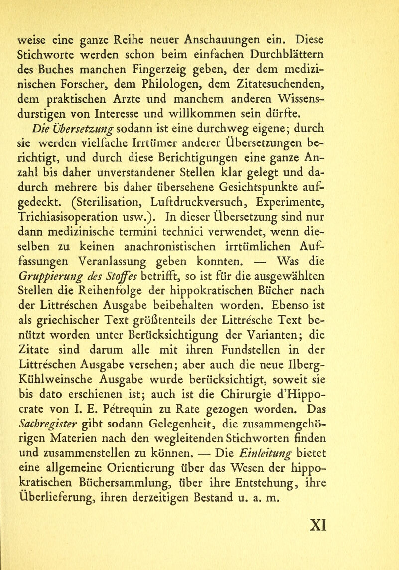 weise eine ganze Reihe neuer Anschauungen ein. Diese Stichworte werden schon beim einfachen Durchblättern des Buches manchen Fingerzeig geben, der dem medizi- nischen Forscher, dem Philologen, dem Zitatesuchenden, dem praktischen Arzte und manchem anderen Wissens- durstigen von Interesse und willkommen sein dürfte. Die Übersetzung sodann ist eine durchweg eigene; durch sie werden vielfache Irrtümer anderer Übersetzungen be- richtigt, und durch diese Berichtigungen eine ganze An- zahl bis daher unverstandener Stellen klar gelegt und da- durch mehrere bis daher übersehene Gesichtspunkte auf- gedeckt. (Sterilisation, Luftdruckversuch, Experimente, Trichiasisoperation usw.). In dieser Übersetzung sind nur dann medizinische termini technici verwendet, wenn die- selben zu keinen anachronistischen irrtümlichen Auf- fassungen Veranlassung geben konnten. — Was die Gruppierung des Stoffes betrifft, so ist für die ausgewählten Stellen die Reihenfolge der hippokratischen Bücher nach der Littreschen Ausgabe beibehalten worden. Ebenso ist als griechischer Text größtenteils der Littresche Text be- nützt worden unter Berücksichtigung der Varianten; die Zitate sind darum alle mit ihren Fundstellen in der Littreschen Ausgabe versehen; aber auch die neue Ilberg- Kühlweinsche Ausgabe wurde berücksichtigt, soweit sie bis dato erschienen ist; auch ist die Chirurgie d’Hippo- crate von I. E. Petrequin zu Rate gezogen worden. Das Sachregister gibt sodann Gelegenheit, die zusammengehö- rigen Materien nach den wegleitenden Stichworten finden und zusammenstellen zu können. — Die Einleitung bietet eine allgemeine Orientierung über das Wesen der hippo- kratischen Büchersammlung, über ihre Entstehung, ihre Überlieferung, ihren derzeitigen Bestand u. a. m.