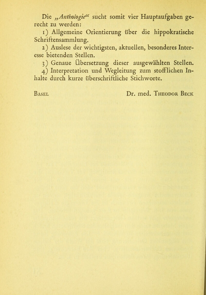 Die „Anthologie“ sucht somit vier Hauptaufgaben ge- recht zu werden: 1) Allgemeine Orientierung über die hippokratische Schriftensammlung. 2) Auslese der wichtigsten, aktuellen, besonderes Inter- esse bietenden Stellen. 3) Genaue Übersetzung dieser ausgewählten Stellen. 4) Interpretation und Wegleitung zum stofflichen In- halte durch kurze überschriftliche Stichworte. Basel Dr. med. Theodor Beck