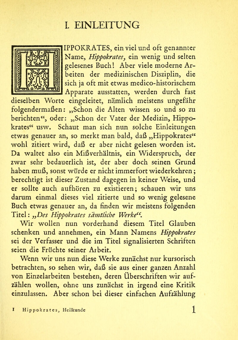 IPPOKRATES, ein viel und oft genannter Name, Hippokrates, ein wenig und seiten gelesenes Buch! Aber viele moderne Ar- beiten der medizinischen Disziplin, die sich ja oft mit etwas medico-historischem Apparate ausstatten, werden durch fast dieselben Worte eingeleitet, nämlich meistens ungefähr folgendermaßen: „Schon die Alten wissen so und so zu berichten“, oder: „Schon der Vater der Medizin, Hippo- krates“ usw. Schaut man sich nun solche Einleitungen etwas genauer an, so merkt man bald, daß „Hippokrates“ wohl zitiert wird, daß er aber nicht gelesen worden ist. Da waltet also ein Mißverhältnis, ein Widerspruch, der zwar sehr bedauerlich ist, der aber doch seinen Grund haben muß, sonst würde er nicht immerfort wiederkehren; berechtigt ist dieser Zustand dagegen in keiner Weise, und er sollte auch aufhören zu existieren; schauen wir uns darum einmal dieses viel zitierte und so wenig gelesene Buch etwas genauer an, da finden wir meistens folgenden Titel: „Des Hippokrates sämtliche Werke“. Wir wollen nun vorderhand diesem Titel Glauben schenken und annehmen, ein Mann Namens Hippokrates sei der Verfasser und die im Titel signalisierten Schriften seien die Früchte seiner Arbeit. Wenn wir uns nun diese Werke zunächst nur kursorisch betrachten, so sehen wir, daß sie aus einer ganzen Anzahl von Einzelarbeiten bestehen, deren Überschriften wir auf- zählen wollen, ohne uns zunächst in irgend eine Kritik einzulassen. Aber schon bei dieser einfachen Aufzählung I Hippokrates, Heilkunde 1